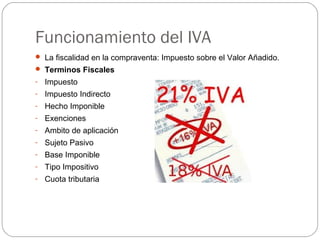 Funcionamiento del IVA
 La fiscalidad en la compraventa: Impuesto sobre el Valor Añadido.
 Terminos Fiscales
- Impuesto
- Impuesto Indirecto
- Hecho Imponible
- Exenciones
- Ambito de aplicación
- Sujeto Pasivo
- Base Imponible
- Tipo Impositivo
- Cuota tributaria
 