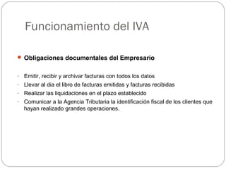 Funcionamiento del IVA
 Obligaciones documentales del Empresario
- Emitir, recibir y archivar facturas con todos los datos
- Llevar al dia el libro de facturas emitidas y facturas recibidas
- Realizar las liquidaciones en el plazo establecido
- Comunicar a la Agencia Tributaria la identificación fiscal de los clientes que
hayan realizado grandes operaciones.
 