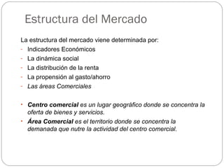 Estructura del Mercado
La estructura del mercado viene determinada por:
- Indicadores Económicos
- La dinámica social
- La distribución de la renta
- La propensión al gasto/ahorro
- Las áreas Comerciales
• Centro comercial es un lugar geográfico donde se concentra la
oferta de bienes y servicios.
• Área Comercial es el territorio donde se concentra la
demanada que nutre la actividad del centro comercial.
 