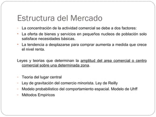 Estructura del Mercado
- La concentración de la actividad comercial se debe a dos factores:
• La oferta de bienes y servicios en pequeños nucleos de población solo
satisface necesidades básicas.
• La tendencia a desplazarse para comprar aumenta a medida que crece
el nivel renta.
Leyes y teorias que determinan la amplitud del area comercial o centro
comercial sobre una determinada zona.
- Teoria del lugar central
- Ley de gravitación del comercio minorista. Ley de Reilly
- Modelo probabilistico del comportamiento espacial. Modelo de Uhff
- Métodos Empiricos
 