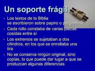 Los textos de la Biblia  se escribieron sobre papiro o pergamino Cada rollo constaba de varias piezas cosidas entre sí Los extremos se sujetaban a dos cilindros, en los que se enrollaba una tira No se conserva ningún original, sino copias, lo que puede dar lugar a que se produzcan algunas diferencias Un soporte frágil 