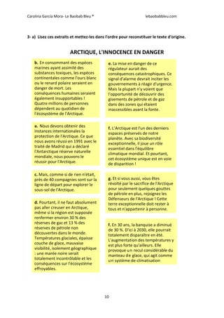Carolina García Mora- Le Baobab Bleu ® lebaobabbleu.com
10
3- a) Lisez ces extraits et mettez-les dans l'ordre pour reconstituer le texte d'origine.
ARCTIQUE, L'INNOCENCE EN DANGER
b. En consommant des espèces
marines ayant assimilé des
substances toxiques, les espèces
continentales comme l'ours blanc
ou le renard polaire seraient en
danger de mort. Les
conséquences humaines seraient
également insupportables !
Quatre millions de personnes
dépendent au quotidien de
l'écosystème de l'Arctique.
a. Nous devons obtenir des
instances internationales la
protection de l'Arctique. Ce que
nous avons réussi en 1991 avec le
traité de Madrid qui a déclaré
l'Antarctique réserve naturelle
mondiale, nous pouvons le
réussir pour l'Arctique.
c. Mais, comme si de rien n'était,
près de 40 compagnies sont sur la
ligne de départ pour explorer le
sous-sol de l'Arctique.
d. Pourtant, il ne faut absolument
pas aller creuser en Arctique,
même si la région est supposée
renfermer environ 30 % des
réserves de gaz et 13 % des
réserves de pétrole non
découvertes dans le monde.
Températures glaciales, épaisse
couche de glace, mauvaise
visibilité, isolement géographique
: une marée noire serait
totalement incontrôlable et les
conséquences sur l'écosystème
effroyables.
f. L’Arctique est l'un des derniers
espaces préservés de notre
planète. Avec sa biodiversité
exceptionnelle, il joue un rôle
essentiel dans l'équilibre
climatique mondial. Et pourtant,
cet écosystème unique est en voie
de disparition !
g. Et si vous aussi, vous êtes
révolté par le sacrifice de l'Arctique
pour seulement quelques gouttes
de pétrole en plus, rejoignez les
Défenseurs de l'Arctique ! Cette
terre exceptionnelle doit rester à
tous et n'appartenir à personne.
e. La mise en danger de ce
régulateur aurait des
conséquences catastrophiques. Ce
signal d'alarme devrait inciter les
gouvernements à réagir d'urgence.
Mais la plupart n'y voient que
l'opportunité de découvrir des
gisements de pétrole et de gaz
dans des zones qui étaient
inaccessibles avant la fonte.
f. En 30 ans, la banquise a diminué
de 30 %. D'ici à 2030, elle pourrait
totalement disparaître en été.
L'augmentation des températures y
est plus forte qu'ailleurs. Elle
provoque un recul considérable du
manteau de glace, qui agit comme
un système de climatisation
 