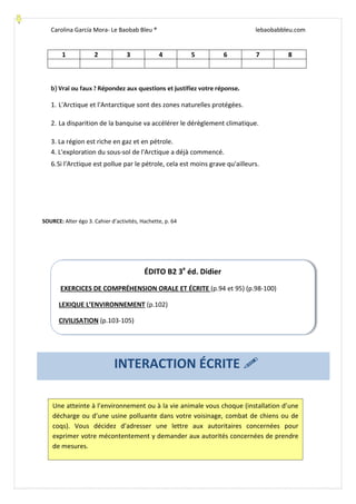 Carolina García Mora- Le Baobab Bleu ® lebaobabbleu.com
1 2 3 4 5 6 7 8
b) Vrai ou faux ? Répondez aux questions et justifiez votre réponse.
1. L'Arctique et l'Antarctique sont des zones naturelles protégées.
2. La disparition de la banquise va accélérer le dérèglement climatique.
3. La région est riche en gaz et en pétrole.
4. L'exploration du sous-sol de l'Arctique a déjà commencé.
6.Si l'Arctique est pollue par le pétrole, cela est moins grave qu'ailleurs.
SOURCE: Alter égo 3. Cahier d’activités, Hachette, p. 64
ÉDITO B2 3e
éd. Didier
EXERCICES DE COMPRÉHENSION ORALE ET ÉCRITE (p.94 et 95) (p.98-100)
LEXIQUE L’ENVIRONNEMENT (p.102)
CIVILISATION (p.103-105)
Une atteinte à l’environnement ou à la vie animale vous choque (installation d’une
décharge ou d’une usine polluante dans votre voisinage, combat de chiens ou de
coqs). Vous décidez d’adresser une lettre aux autoritaires concernées pour
exprimer votre mécontentement y demander aux autorités concernées de prendre
de mesures.
INTERACTION ÉCRITE
 