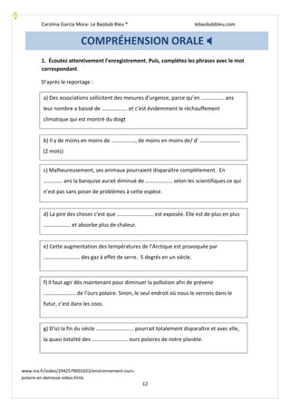 Carolina García Mora- Le Baobab Bleu ® lebaobabbleu.com
12
1. Écoutez attentivement l’enregistrement. Puis, complétez les phrases avec le mot
correspondant.
D’après le reportage :
COMPRÉHENSION ORALE
www.ina.fr/video/2942579001023/environnement-ours-
polaire-en-detresse-video.htmL
a) Des associations sollicitent des mesures d’urgence, parce qu’en …………….. ans
leur nombre a baissé de ………………. et c’est évidemment le réchauffement
climatique qui est montré du doigt
b) Il y de moins en moins de ………………, de moins en moins de/ d’ …………………………
(2 mots)
c) Malheureusement, ses animaux pourraient disparaître complétement. En
………….. ans la banquise aurait diminué de ……………….. selon les scientifiques ce qui
n’est pas sans poser de problèmes à cette espèce.
d) La pire des choses c’est que ……….…………….. est exposée. Elle est de plus en plus
……………….. et absorbe plus de chaleur.
e) Cette augmentation des températures de l’Arctique est provoquée par
……………………… des gaz à effet de serre. 5 degrés en un siècle.
f) Il faut agir dès maintenant pour diminuer la pollution afin de prévenir
…………………… de l’ours polaire. Sinon, le seul endroit où nous le verrons dans le
futur, c’est dans les zoos.
g) D’ici la fin du siècle ………………………. pourrait totalement disparaître et avec elle,
la quasi-totalité des ……………………… ours polaires de notre planète.
 
