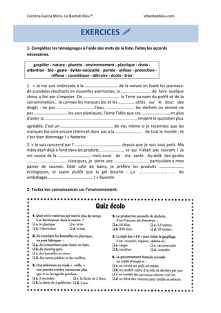 Carolina García Mora- Le Baobab Bleu ® lebaobabbleu.com
9
1- Complétez les témoignages à l'aide des mots de la liste. Faites les accords
nécessaires.
gaspiller - nature - planète - environnement - plastique - choix -
attention - bio - geste - éviter-nécessité - portée - utiliser - protection -
réflexe - cosmétique - détruire - écolo - trier
1. « Je me suis intéressée à la ………………………….. de la nature en lisant les journaux:
de scandales révoltants en nouvelles alarmantes, la.............………….. de faire quelque
chose a fini par s'imposer. On …………………………….. la Terre au nom du profit et de la
consommation... Je connais les marques bio et les ...............utiles sur le bout des
doigts : ne pas ……………………………….l'eau, ……………………… les déchets ou encore ne
pas ………………………….. les sacs plastiques, l'aime l'idée que ces …………………….., en plus
d'aider la ................................................................................., rendent le quotidien plus
agréable. C'est un ................................................de vie, même si je reconnais que les
marques bio sont encore chères et donc pas à la …………………….. de tout le monde ; et
c'est bien dommage ! » Natacha
2. « Je suis concerné par l' .......................................... depuis que je suis tout petit. Ma
mère était déjà à fond dans les produits.................... , ce qui n'était pas courant ! Je
me soucie de la ………………………….. mois aussi de ma santé. Au-delà des gestes
………………………………… classiques, je porte une ……………………………. particulière à mon
panier de courses. Côté salle de bains, je préfère les produits ……………………
écologiques, le savon plutôt que le gel douche : ça ………………………… les
emballages ……………………………………..! » Quentin
2- Testez vos connaissances sur l’environnement.
EXERCICES
 