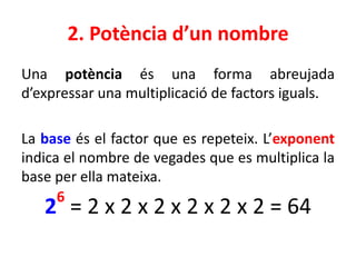 2. Potència d’un nombre
Una potència és una forma abreujada
d’expressar una multiplicació de factors iguals.
La base és el factor que es repeteix. L’exponent
indica el nombre de vegades que es multiplica la
base per ella mateixa.
2
6
= 2 x 2 x 2 x 2 x 2 x 2 = 64
 