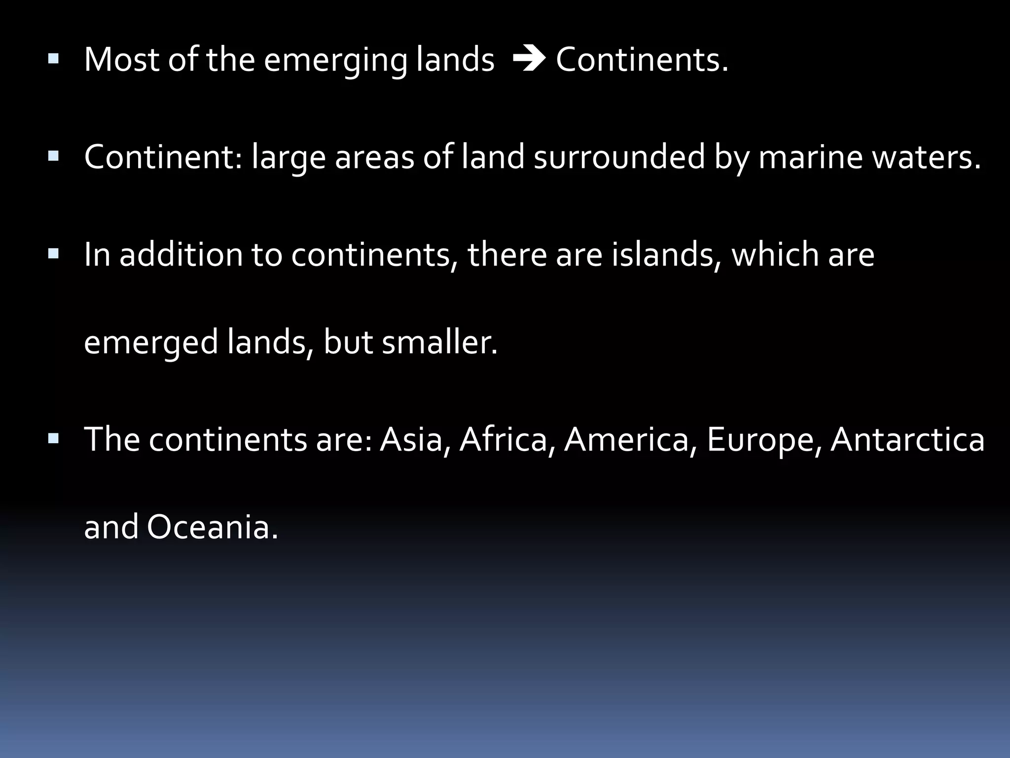  Most of the emerging lands  Continents.
 Continent: large areas of land surrounded by marine waters.
 In addition to continents, there are islands, which are
emerged lands, but smaller.
 The continents are: Asia, Africa, America, Europe,Antarctica
and Oceania.
 