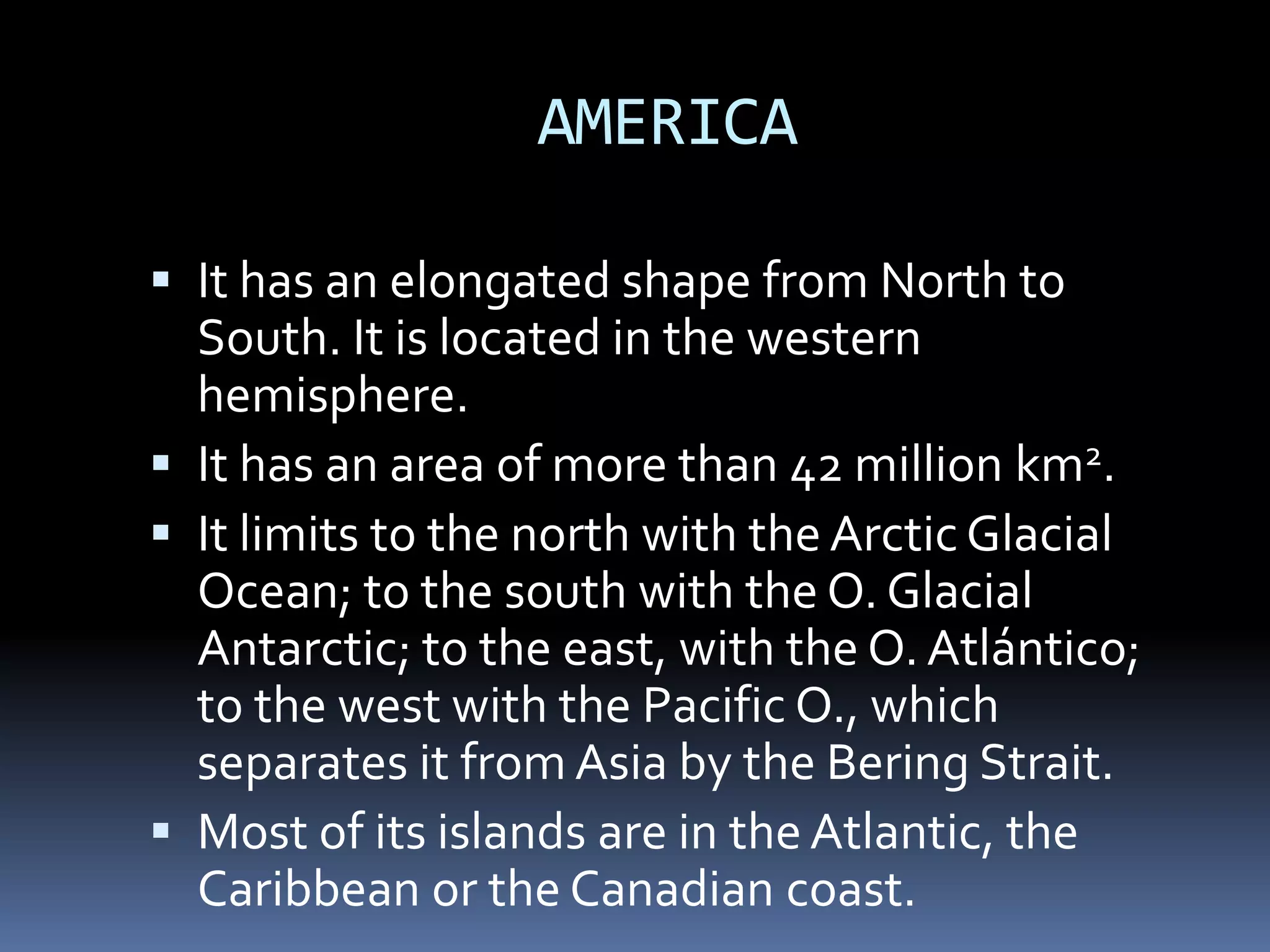 AMERICA
 It has an elongated shape from North to
South. It is located in the western
hemisphere.
 It has an area of more than 42 million km2.
 It limits to the north with the ArcticGlacial
Ocean; to the south with the O. Glacial
Antarctic; to the east, with the O. Atlántico;
to the west with the Pacific O., which
separates it from Asia by the Bering Strait.
 Most of its islands are in the Atlantic, the
Caribbean or the Canadian coast.
 