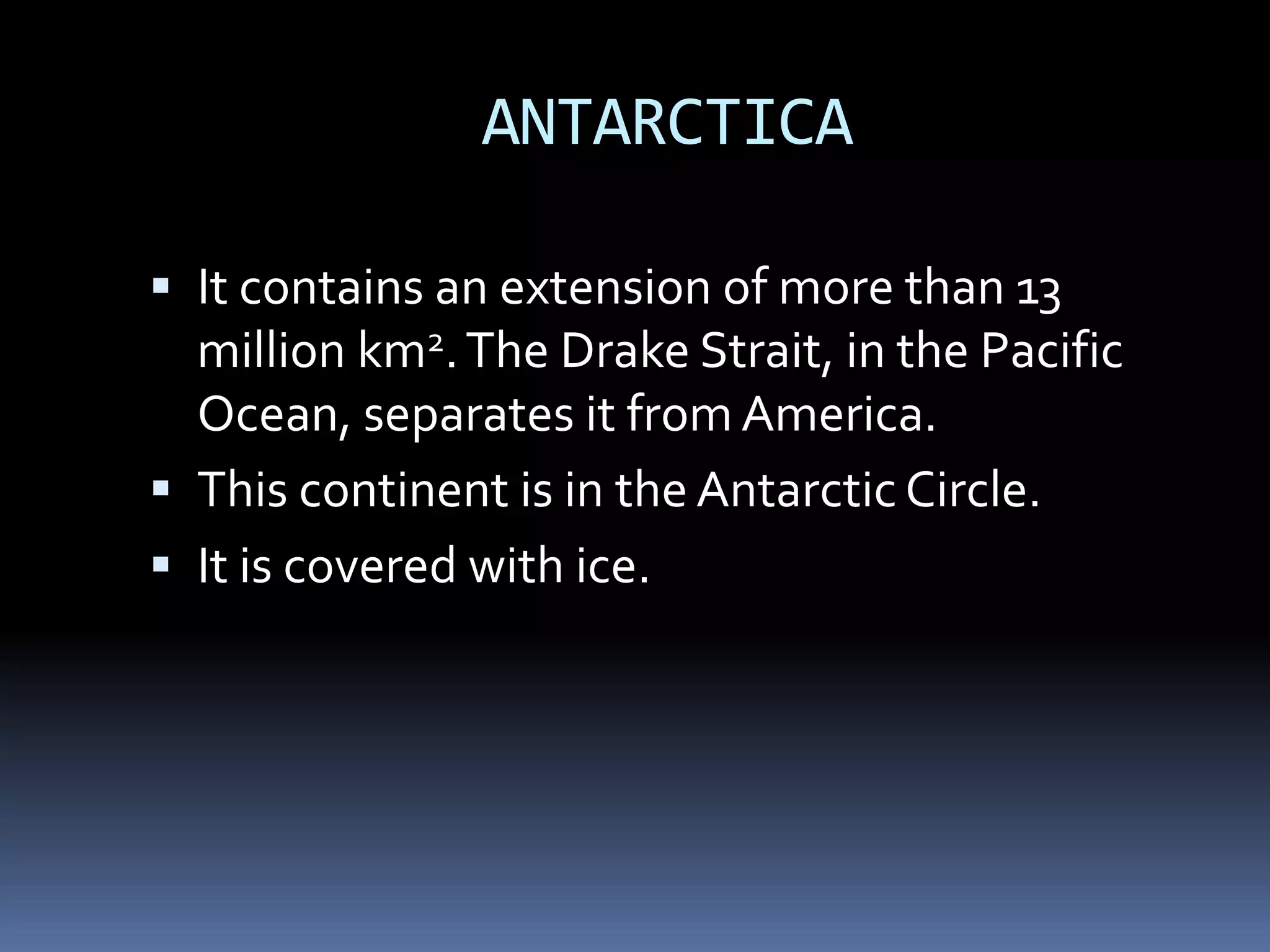 ANTARCTICA
 It contains an extension of more than 13
million km2.The Drake Strait, in the Pacific
Ocean, separates it from America.
 This continent is in the Antarctic Circle.
 It is covered with ice.
 