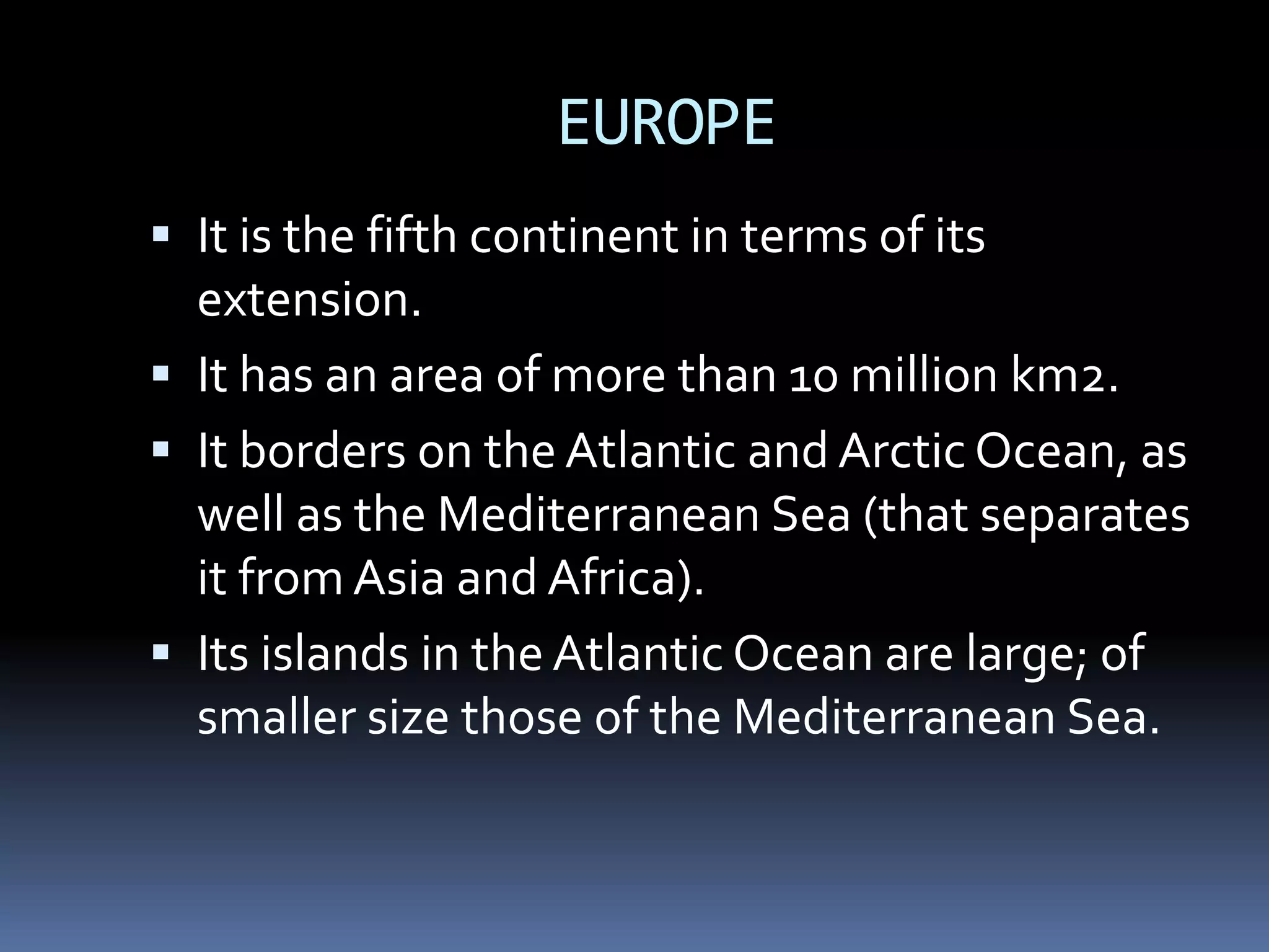 EUROPE
 It is the fifth continent in terms of its
extension.
 It has an area of more than 10 million km2.
 It borders on the Atlantic and Arctic Ocean, as
well as the Mediterranean Sea (that separates
it from Asia and Africa).
 Its islands in the Atlantic Ocean are large; of
smaller size those of the Mediterranean Sea.
 