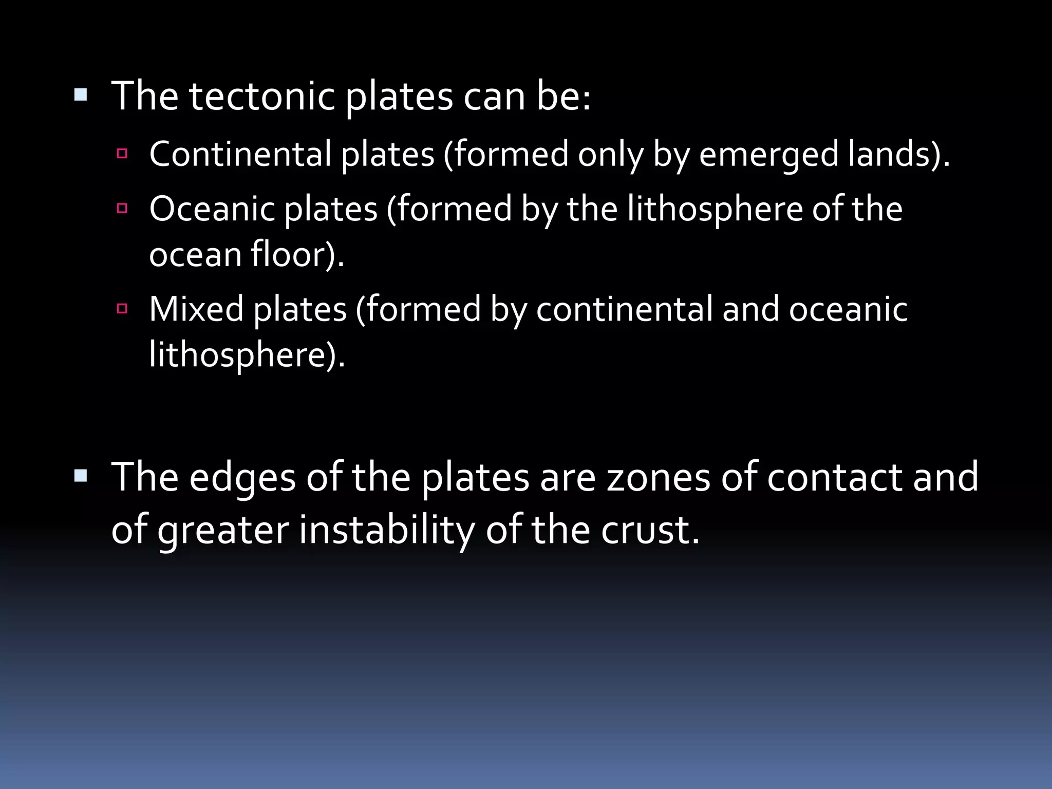  The tectonic plates can be:
 Continental plates (formed only by emerged lands).
 Oceanic plates (formed by the lithosphere of the
ocean floor).
 Mixed plates (formed by continental and oceanic
lithosphere).
 The edges of the plates are zones of contact and
of greater instability of the crust.
 