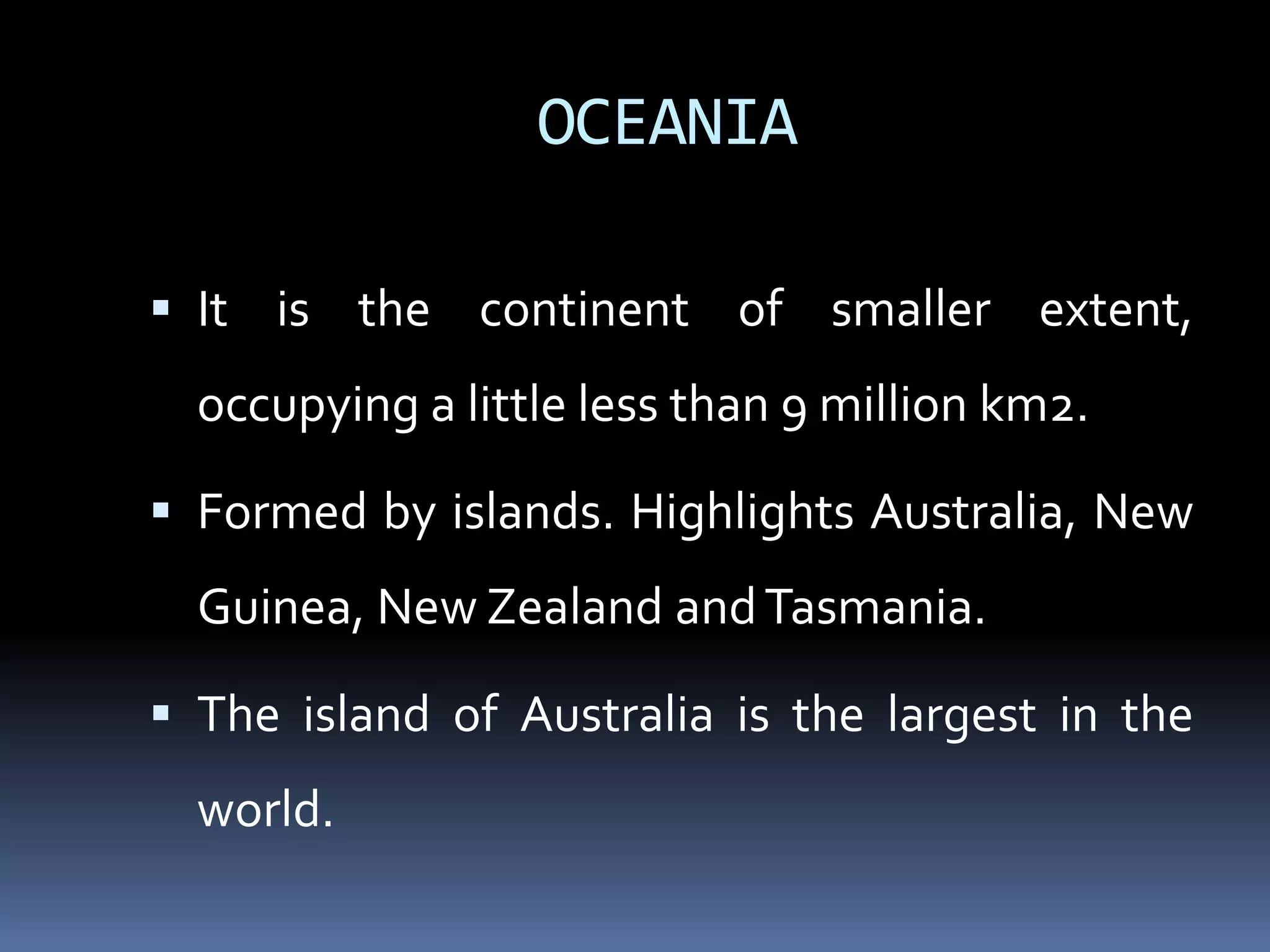 OCEANIA
 It is the continent of smaller extent,
occupying a little less than 9 million km2.
 Formed by islands. Highlights Australia, New
Guinea, New Zealand andTasmania.
 The island of Australia is the largest in the
world.
 