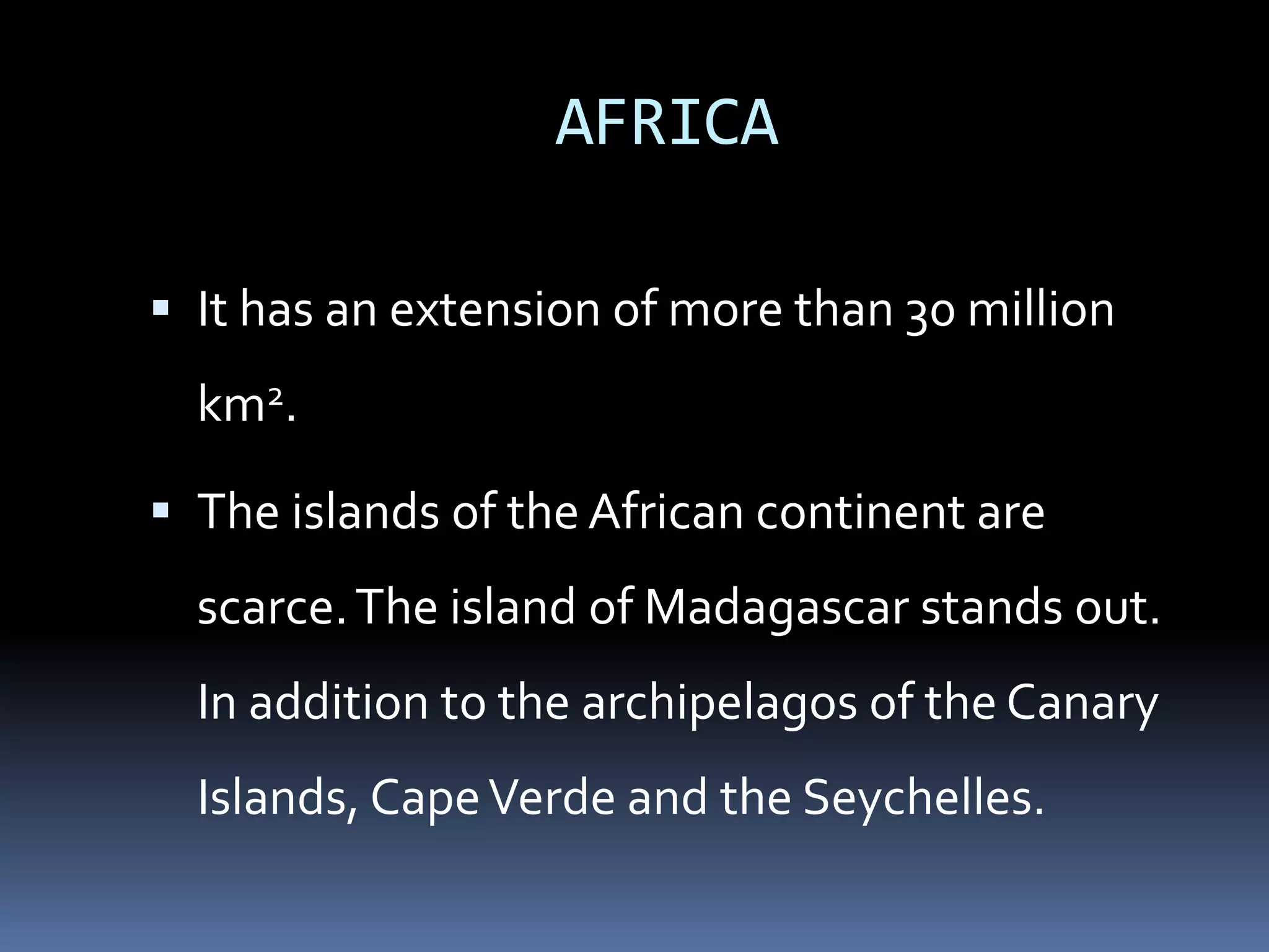 AFRICA
 It has an extension of more than 30 million
km2.
 The islands of the African continent are
scarce.The island of Madagascar stands out.
In addition to the archipelagos of the Canary
Islands, CapeVerde and the Seychelles.
 