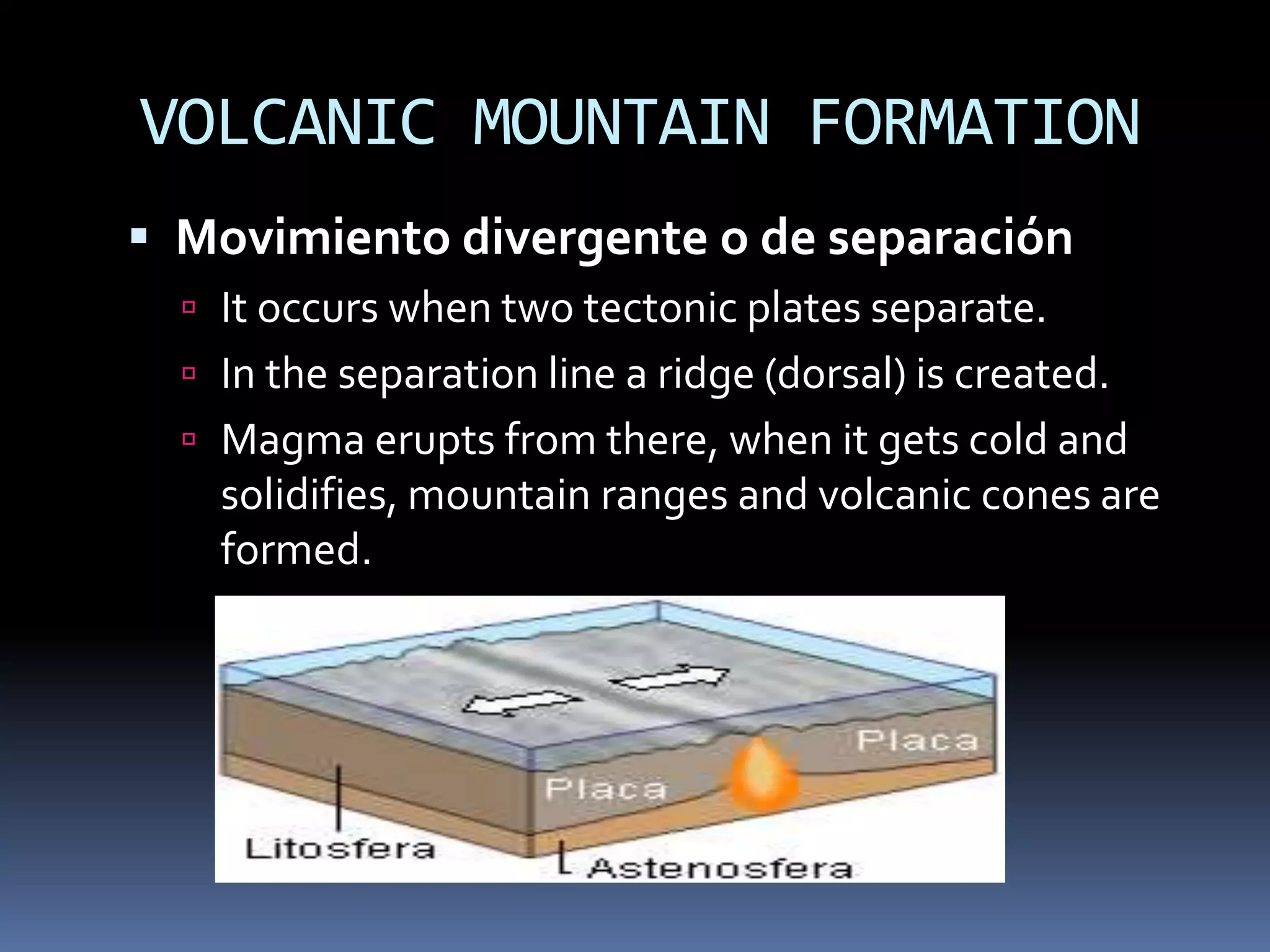 VOLCANIC MOUNTAIN FORMATION
 Movimiento divergente o de separación
 It occurs when two tectonic plates separate.
 In the separation line a ridge (dorsal) is created.
 Magma erupts from there, when it gets cold and
solidifies, mountain ranges and volcanic cones are
formed.
 