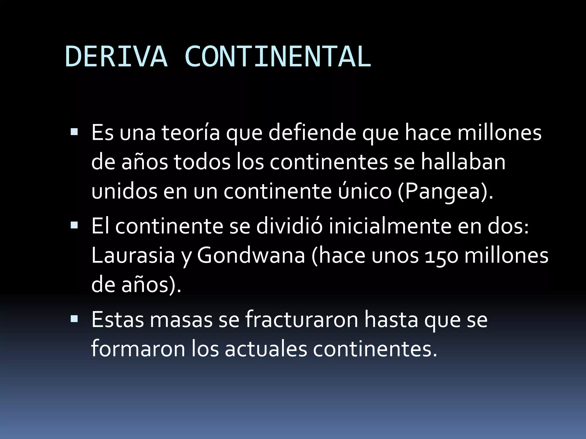 DERIVA CONTINENTAL
 Es una teoría que defiende que hace millones
de años todos los continentes se hallaban
unidos en un continente único (Pangea).
 El continente se dividió inicialmente en dos:
Laurasia y Gondwana (hace unos 150 millones
de años).
 Estas masas se fracturaron hasta que se
formaron los actuales continentes.
 