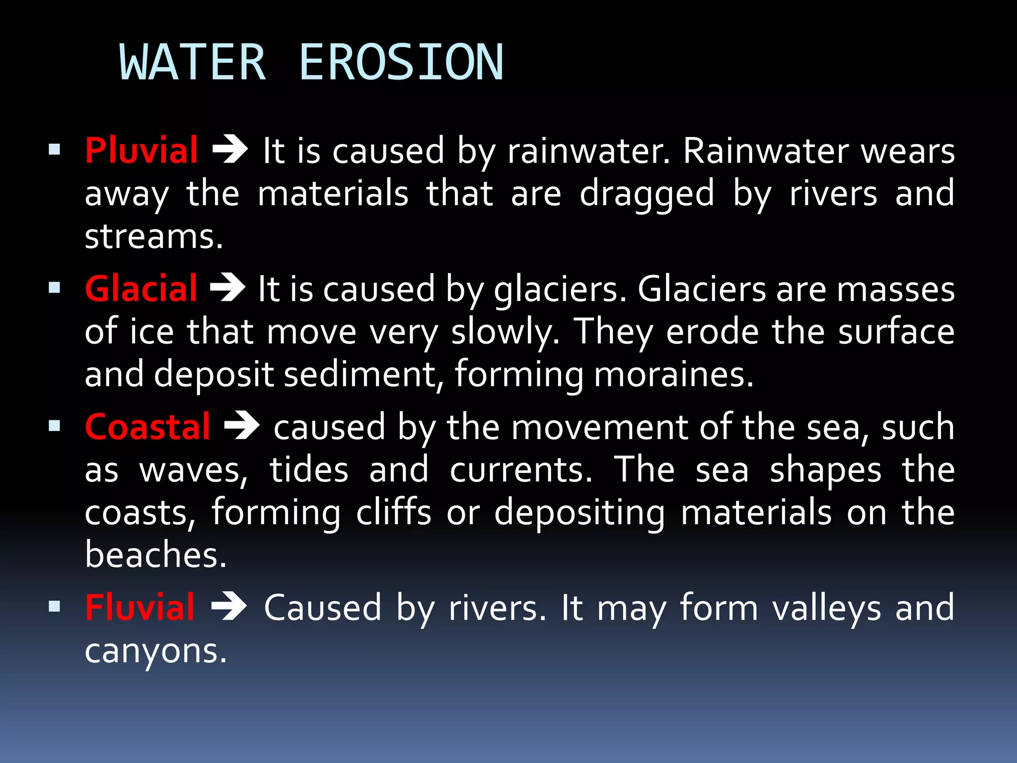 WATER EROSION
 Pluvial  It is caused by rainwater. Rainwater wears
away the materials that are dragged by rivers and
streams.
 Glacial  It is caused by glaciers. Glaciers are masses
of ice that move very slowly. They erode the surface
and deposit sediment, forming moraines.
 Coastal  caused by the movement of the sea, such
as waves, tides and currents. The sea shapes the
coasts, forming cliffs or depositing materials on the
beaches.
 Fluvial  Caused by rivers. It may form valleys and
canyons.
 