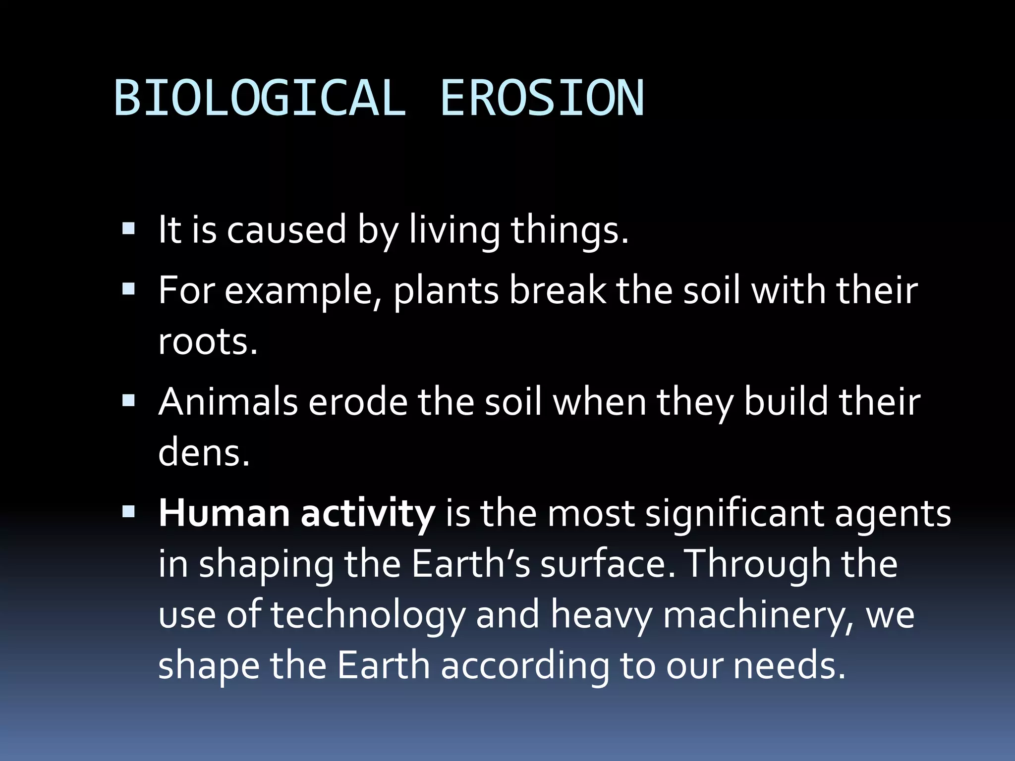 BIOLOGICAL EROSION
 It is caused by living things.
 For example, plants break the soil with their
roots.
 Animals erode the soil when they build their
dens.
 Human activity is the most significant agents
in shaping the Earth’s surface.Through the
use of technology and heavy machinery, we
shape the Earth according to our needs.
 