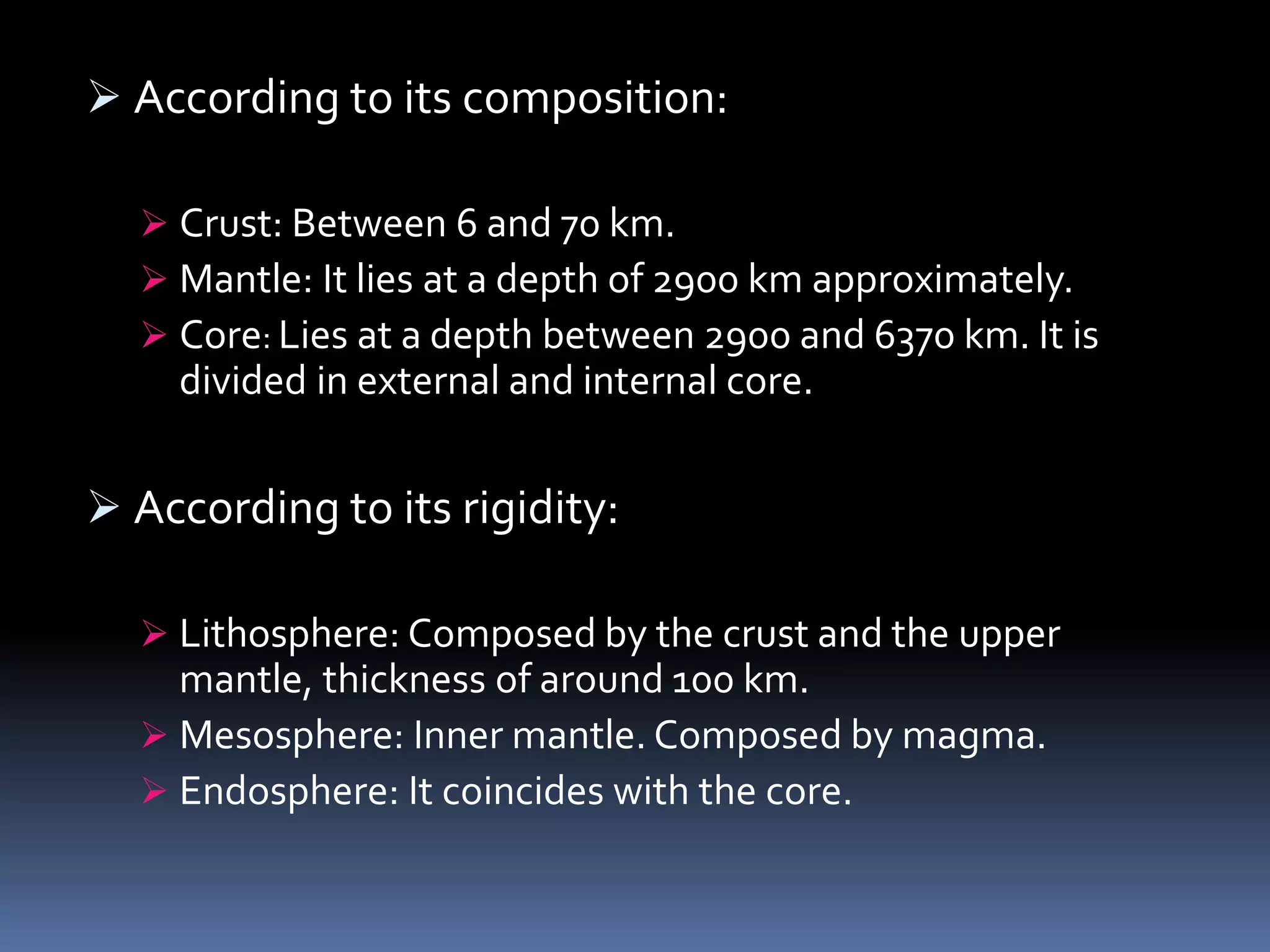  According to its composition:
 Crust: Between 6 and 70 km.
 Mantle: It lies at a depth of 2900 km approximately.
 Core: Lies at a depth between 2900 and 6370 km. It is
divided in external and internal core.
 According to its rigidity:
 Lithosphere: Composed by the crust and the upper
mantle, thickness of around 100 km.
 Mesosphere: Inner mantle. Composed by magma.
 Endosphere: It coincides with the core.
 