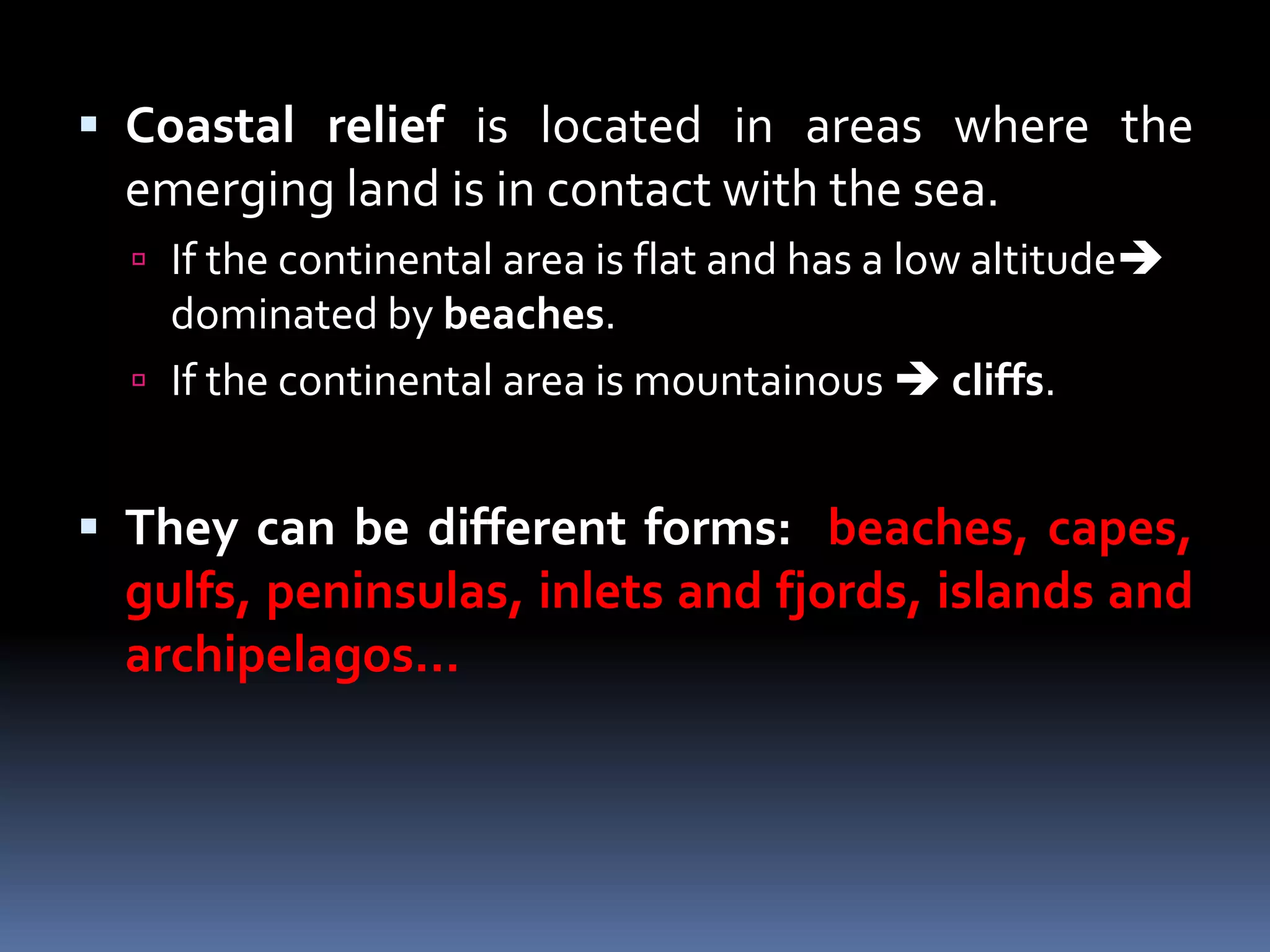  Coastal relief is located in areas where the
emerging land is in contact with the sea.
 If the continental area is flat and has a low altitude
dominated by beaches.
 If the continental area is mountainous  cliffs.
 They can be different forms: beaches, capes,
gulfs, peninsulas, inlets and fjords, islands and
archipelagos…
 