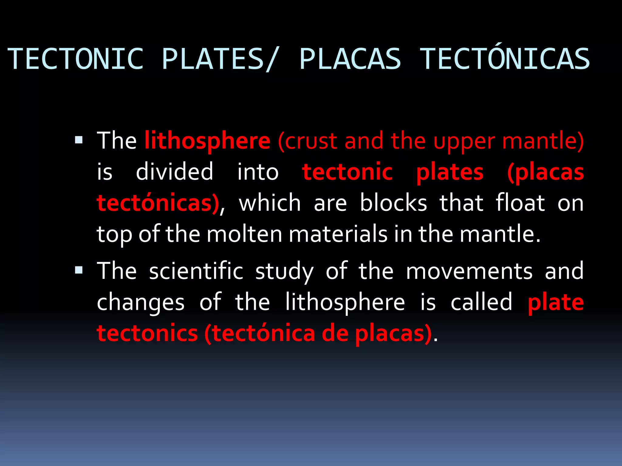 TECTONIC PLATES/ PLACAS TECTÓNICAS
 The lithosphere (crust and the upper mantle)
is divided into tectonic plates (placas
tectónicas), which are blocks that float on
top of the molten materials in the mantle.
 The scientific study of the movements and
changes of the lithosphere is called plate
tectonics (tectónica de placas).
 