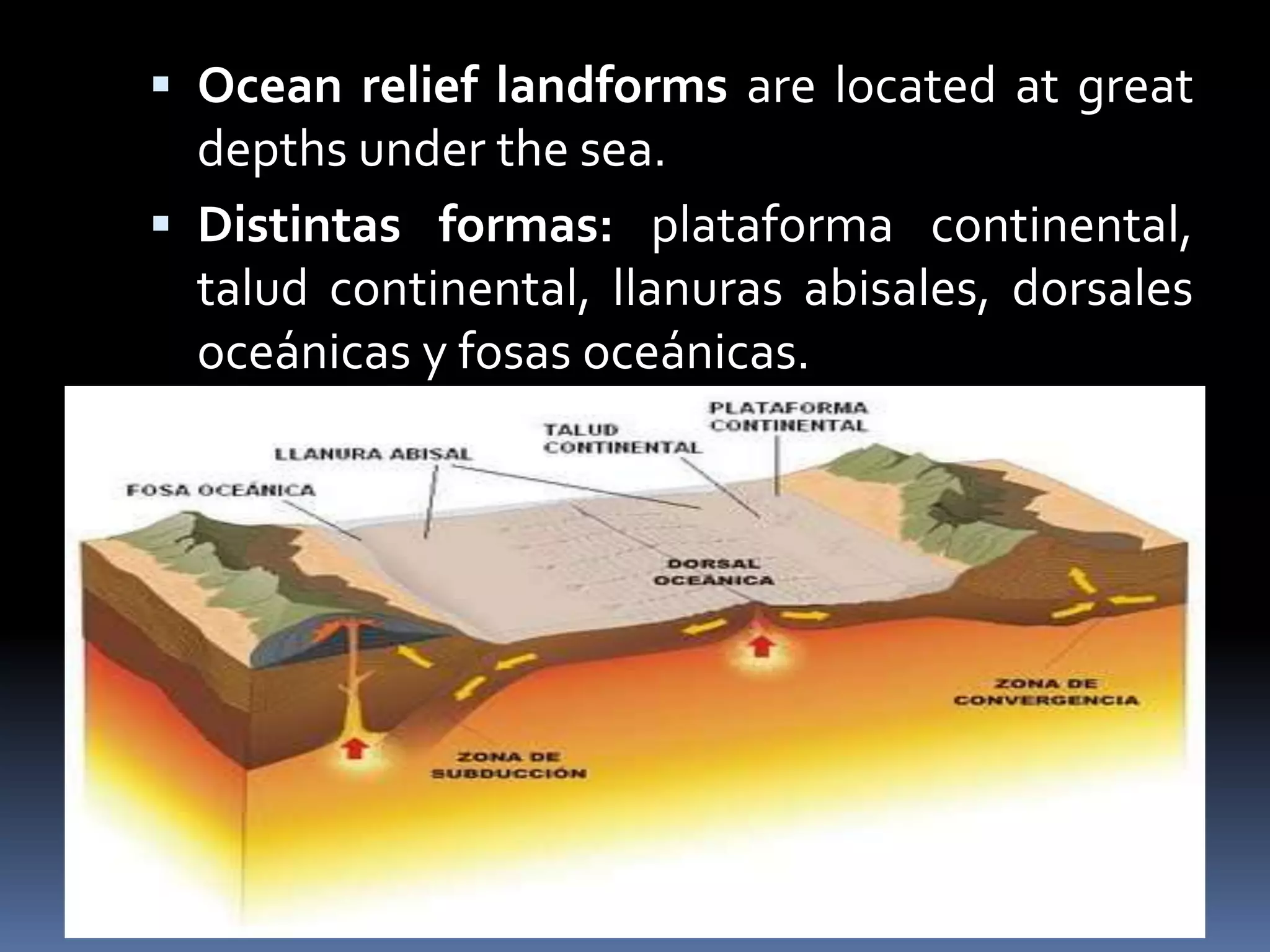  Ocean relief landforms are located at great
depths under the sea.
 Distintas formas: plataforma continental,
talud continental, llanuras abisales, dorsales
oceánicas y fosas oceánicas.
 