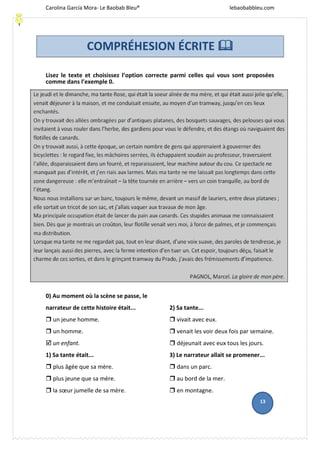 Carolina García Mora- Le Baobab Bleu® lebaobabbleu.com
Ca
Lisez le texte et choisissez l’option correcte parmi celles qui vous sont proposées
comme dans l’exemple 0.
0) Au moment où la scène se passe, le
narrateur de cette histoire était...
 un jeune homme.
 un homme.
 un enfant.
1) Sa tante était...
 plus âgée que sa mère.
 plus jeune que sa mère.
 la sœur jumelle de sa mère.
2) Sa tante...
 vivait avec eux.
 venait les voir deux fois par semaine.
 déjeunait avec eux tous les jours.
3) Le narrateur allait se promener...
 dans un parc.
 au bord de la mer.
 en montagne.
13
COMPRÉHESION ÉCRITE 
 