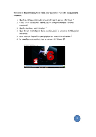Visionnez le deuxième document vidéo pour essayer de répondre aux questions
suivantes:
1. Quelle a été la punition subie en première par le garçon interviewé ?
2. Cela a-t-il eu les résultats attendus sur le comportement de l’enfant ?
Pourquoi ?
3. Quelles punitions sont interdites ?
4. Quel devrait être l’objectif d’une punition, selon le Ministère de l’Éducation
Nationale?
5. Quel exemple de punition pédagogique est montré dans la vidéo ?
6. Le travail comme punition, tout le monde est-il d’accord ?
16
 