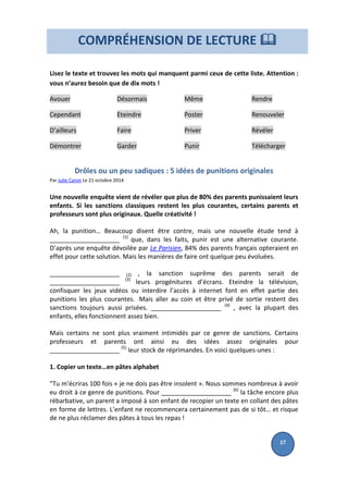 Lisez le texte et trouvez les mots qui manquent parmi ceux de cette liste. Attention :
vous n’aurez besoin que de dix mots !
Avouer
Cependant
D’ailleurs
Démontrer
Désormais
Eteindre
Faire
Garder
Même
Poster
Priver
Punir
Rendre
Renouveler
Révéler
Télécharger
Drôles ou un peu sadiques : 5 idées de punitions originales
Par Julie Caron Le 21 octobre 2014
Une nouvelle enquête vient de révéler que plus de 80% des parents punissaient leurs
enfants. Si les sanctions classiques restent les plus courantes, certains parents et
professeurs sont plus originaux. Quelle créativité !
Ah, la punition… Beaucoup disent être contre, mais une nouvelle étude tend à
____________________ (1)
que, dans les faits, punir est une alternative courante.
D’après une enquête dévoilée par Le Parisien, 84% des parents français opteraient en
effet pour cette solution. Mais les manières de faire ont quelque peu évoluées.
____________________ (2) , la sanction suprême des parents serait de
____________________ (3)
leurs progénitures d’écrans. Eteindre la télévision,
confisquer les jeux vidéos ou interdire l’accès à internet font en effet partie des
punitions les plus courantes. Mais aller au coin et être privé de sortie restent des
sanctions toujours aussi prisées. ____________________ (4)
, avec la plupart des
enfants, elles fonctionnent assez bien.
Mais certains ne sont plus vraiment intimidés par ce genre de sanctions. Certains
professeurs et parents ont ainsi eu des idées assez originales pour
____________________ (5)
leur stock de réprimandes. En voici quelques-unes :
1. Copier un texte…en pâtes alphabet
"Tu m’écriras 100 fois « je ne dois pas être insolent ». Nous sommes nombreux à avoir
eu droit à ce genre de punitions. Pour ____________________ (6)
la tâche encore plus
rébarbative, un parent a imposé à son enfant de recopier un texte en collant des pâtes
en forme de lettres. L’enfant ne recommencera certainement pas de si tôt… et risque
de ne plus réclamer des pâtes à tous les repas !
COMPRÉHENSION DE LECTURE 
17
 