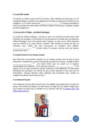 2. La punition spoiler
Si l’enfant ou l’élève à punir est fan de séries, cette méthode est faite pour lui. Un
enseignant belge a en effet mis en application une idée qui fonctionne très bien sur ses
collégiens. Il a en effet menacé de ____________________ (7)
à chaque bavardage le
nom du prochain mort dans Game of Thrones. Radical mais efficace. À adapter au goût
de votre progéniture.
3. Un tee-shirt à l’effigie… de Gilbert Montagné
Un coach de Hockey d’Angers a trouvé lui aussi une solution amusante pour faire
entendre ses consignes. Il a fait porter à l’un des joueurs un maillot avec une photo de
Gilbert Montagné. Fous rires garantis dans l’équipe. Le style est en effet important
pour les enfants et ce, assez jeunes. Variante : faire écouter en boucle (et dans sa
chambre, vous n’allez pas vous auto-punir) un chanteur qu’il déteste.
____________________ (8)
l'armée utilise la musique comme arme de torture.
Pourquoi pas vous !
4. Le petite honte sur les réseaux sociaux
Aux Etats-Unis, les punitions relayées sur les réseaux sociaux sont de plus en plus
fréquentes. La petite Ava, un peu trop bavarde au goût de sa maman, a obligé sa fille à
____________________ (9)
une photo d’elle avec du scotch sur la bouche,
accompagnée de la légende : "Je ne sais pas comment ____________________ (10)
ma
langue. Je ne suis plus autorisée à utiliser Facebook et mon téléphone. S’il vous plait,
demandez-moi pourquoi, ma maman dit que je dois répondre à tous ceux qui me
demandent." Certains décrient cette méthode trop humiliante pour l’enfant et
craignent les dérives. Qu’en pensez-vous ?
5. Le tabouret du puni
Il ne s’agit pas là d’une idée nouvelle mais d’un gadget assez rigolo pour la mettre en
œuvre. Une société de design a en effet conçu un siège avec un sablier intégré pour
que l’enfant ne puisse pas se dérober de sa punition trop tôt. A acquérir pour 119
dollars (90 euros) ici !
https://www.grazia.fr/news-et-societe/news/droles-ou-un-peu-sadiques-5-idees-de-punitions-originales-702118
18
 
