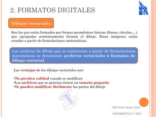 2. FORMATOS DIGITALES
IES Pedro Simón Abril
INFORMÁTICA 4º ESO
Dibujos vectoriales
Son los que están formados por formas geométricas básicas (líneas, círculos….)
que agrupadas armónicamente forman el dibujo. Estas imágenes están
creadas a partir de formulaciones matemáticas.
Los archivos de dibujo que se construyen a partir de formulaciones
matemáticas se denominan archivos vectoriales o formatos de
dibujo vectorial
Las ventajas de los dibujos vectoriales son:
•No pierden calidad cuando se modifican
•Los archivos que se generan tienen un tamaño pequeño
•Se pueden modificar fácilmente las partes del dibujo
 