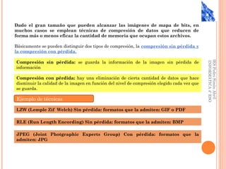 IESPedroSimónAbril
INFORMÁTICA4ºESO
Dado el gran tamaño que pueden alcanzar las imágenes de mapa de bits, en
muchos casos se emplean técnicas de compresión de datos que reducen de
forma más o menos eficaz la cantidad de memoria que ocupan estos archivos.
Básicamente se pueden distinguir dos tipos de compresión, la compresión sin pérdida y
la compresión con pérdida.
Compresión sin pérdida: se guarda la información de la imagen sin pérdida de
información
Compresión con pérdida: hay una eliminación de cierta cantidad de datos que hace
disminuir la calidad de la imagen en función del nivel de compresión elegido cada vez que
se guarda.
Ejemplo de técnicas
LZW (Lemple Zif Welch) Sin pérdida: formatos que la admiten: GIF o PDF
RLE (Run Length Encording) Sin pérdida: formatos que la admiten: BMP
JPEG (Joint Photgraphic Experts Group) Con pérdida: formatos que la
admiten: JPG
 