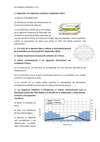 ACTIVIDADES UNIDADES: 3, 4 Y 5
1.- Responder a las siguientes cuestiones: (septiembre 2011)
a) ¿Qué es la teledetección?
b) Diferenciar los tipos de teledetección en
función de la fuente de radiación.
c) Una definición sencilla de un SIG pudiera
ser la siguiente: Programa de ordenador que
contiene un conjunto de datos espaciales de
una porción del territorio. A la vista de la imagen adjunta responder a estas cuestiones:
¿Cómo se representan los datos que utiliza un SIG? ¿De dónde proviene esta
información?
2.- A la vista de la siguiente figura, explicar el movimiento general
de la atmósfera en nuestro planeta. (septiembre 2010)
3.- Explicar brevemente el balance de radiación de la Tierra.
4- Indicar razonadamente si las siguientes afirmaciones son
verdaderas o falsas:
a) La presencia de una borrasca se corresponde con una situación atmosférica de
altaspresiones.
b) En el hemisferio norte, el giro o movimiento del aire en un anticiclón es en sentido
contrario a las agujas de un reloj.
c) La entrada de un frente cálido aumenta la probabilidad de abundantes
precipitaciones debido a la formación de nubes de desarrollo vertical.
5.- Los diagramas climáticos o climogramas se utilizan universalmente para la
descripción gráfica del clima debido a la sencillez de su elaboración e interpretación.
Contestar a las siguientes
cuestiones:
a) Definir el concepto de
clima.
b) Citar tres fenómenos
de tipo meteorológico.
c) Observa el diagrama
que corresponde a una
determinada localidad.
¿Qué información básica
 