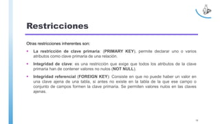 Restricciones
Otras restricciones inherentes son:
 La restricción de clave primaria: (PRIMARY KEY), permite declarar uno o varios
atributos como clave primaria de una relación.
 Integridad de clave: es una restricción que exige que todos los atributos de la clave
primaria han de contener valores no nulos (NOT NULL).
 Integridad referencial (FOREIGN KEY): Consiste en que no puede haber un valor en
una clave ajena de una tabla, si antes no existe en la tabla de la que ese campo o
conjunto de campos formen la clave primaria. Se permiten valores nulos en las claves
ajenas.
10
 