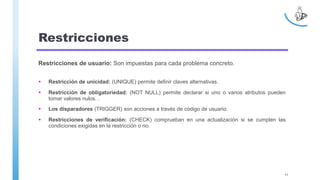 Restricciones
Restricciones de usuario: Son impuestas para cada problema concreto.
 Restricción de unicidad: (UNIQUE) permite definir claves alternativas.
 Restricción de obligatoriedad: (NOT NULL) permite declarar si uno o varios atributos pueden
tomar valores nulos. .
 Los disparadores (TRIGGER) son acciones a través de código de usuario.
 Restricciones de verificación: (CHECK) comprueban en una actualización si se cumplen las
condiciones exigidas en la restricción o no.
11
 