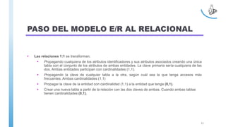 PASO DEL MODELO E/R AL RELACIONAL
 Las relaciones 1:1 se transforman:
 Propagando cualquiera de los atributos identificadores y sus atributos asociados creando una única
tabla con el conjunto de los atributos de ambas entidades. La clave primaria sería cualquiera de las
dos. Ambas entidades participan con cardinalidades (1,1).
 Propagando la clave de cualquier tabla a la otra, según cuál sea la que tenga accesos más
frecuentes. Ambas cardinalidades (1,1)
 Propagar la clave de la entidad con cardinalidad (1,1) a la entidad que tenga (0,1).
 Crear una nueva tabla a partir de la relación con las dos claves de ambas. Cuando ambas tablas
tienen cardinalidades (0,1).
13
 