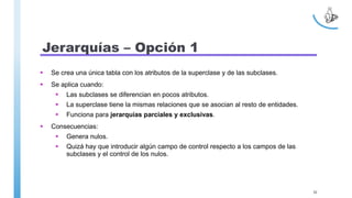 Jerarquías – Opción 1
 Se crea una única tabla con los atributos de la superclase y de las subclases.
 Se aplica cuando:
 Las subclases se diferencian en pocos atributos.
 La superclase tiene la mismas relaciones que se asocian al resto de entidades.
 Funciona para jerarquías parciales y exclusivas.
 Consecuencias:
 Genera nulos.
 Quizá hay que introducir algún campo de control respecto a los campos de las
subclases y el control de los nulos.
30
 