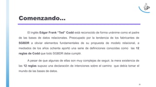 Comenzando…
El inglés Edgar Frank “Ted” Codd está reconocido de forma unánime como el padre
de las bases de datos relacionales. Preocupado por la tendencia de los fabricantes de
SGBDR a obviar elementos fundamentales de su propuesta de modelo relacional, a
mediados de los años ochenta aportó una serie de definiciones conocidas como las 12
reglas de Codd que todo SGBDR debe cumplir.
A pesar de que algunas de ellas son muy complejas de seguir, la mera existencia de
las 12 reglas supuso una declaración de intenciones sobre el camino que debía tomar el
mundo de las bases de datos.
38
 
