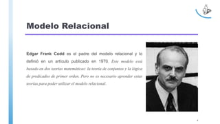 Modelo Relacional
Edgar Frank Codd es el padre del modelo relacional y lo
definió en un artículo publicado en 1970. Este modelo está
basado en dos teorías matemáticas: la teoría de conjuntos y la lógica
de predicados de primer orden. Pero no es necesario aprender estas
teorías para poder utilizar el modelo relacional.
4
 