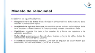 Modelo de relacional
Se observan los siguientes objetivos:
 Independencia física de los datos: el modo de almacenamiento de los datos no debe
influir en su manipulación lógica.
 Independencia lógica de los datos: los cambios que se realicen en los objetos de la
base de datos no deben repercutir en los programas y usuarios que accedan a ella.
 Flexibilidad: presentar los datos a los usuarios de la forma más adecuada a la
aplicación que utilicen.
 Uniformidad: presentación de las estructuras lógicas en forma de tablas, fáciles de
comprender y manipular por los usuarios.
 Sencillez: las características anteriores, junto con los lenguajes de usuario hacen que
este modelo sea fácil de entender y utilizar por el usuario.
5
 