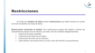 Restricciones
En todos los modelos de datos existen restricciones que deben tenerse en cuenta
a la hora de diseñar una base de datos.
Restricciones inherentes al modelo: Son restricciones propias del modelo e indican las
características propias de una relación, por tanto, han de cumplirse obligatoriamente.
 Ausencia de tuplas repetidas.
 Irrelevancia del orden de las tuplas.
 Irrelevancia del orden de los atributos.
 Cada atributo solo puede tomar un único valor del dominio al que pertenece.
9
 
