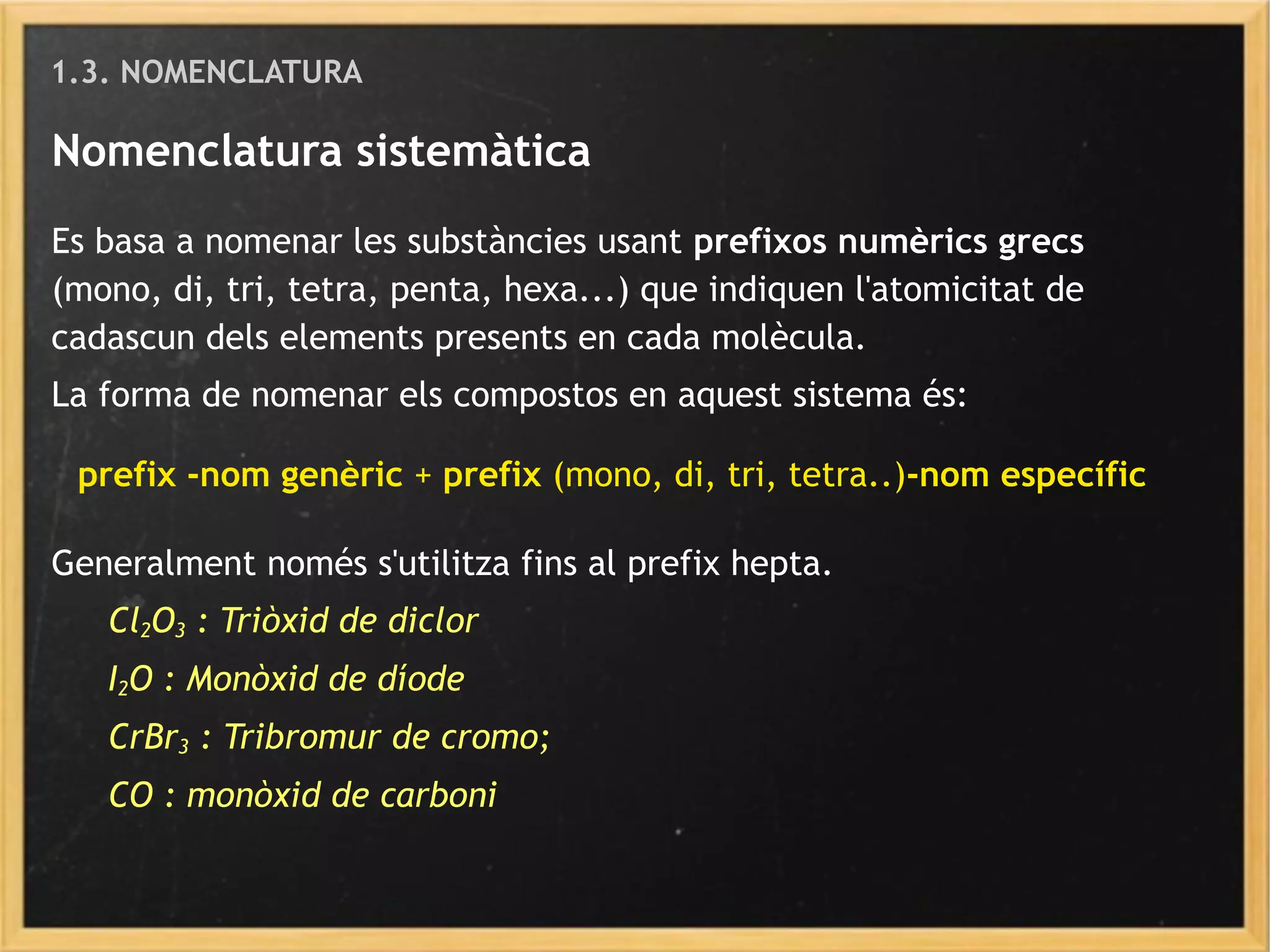 Nomenclatura sistemàtica
Es basa a nomenar les substàncies usant prefixos numèrics grecs
(mono, di, tri, tetra, penta, hexa...) que indiquen l'atomicitat de
cadascun dels elements presents en cada molècula.
La forma de nomenar els compostos en aquest sistema és:
prefix -nom genèric + prefix (mono, di, tri, tetra..)-nom específic
Generalment només s'utilitza fins al prefix hepta.
Cl2O3 : Triòxid de diclor
I2O : Monòxid de díode
CrBr3 : Tribromur de cromo;
CO : monòxid de carboni
1.3. NOMENCLATURA
 