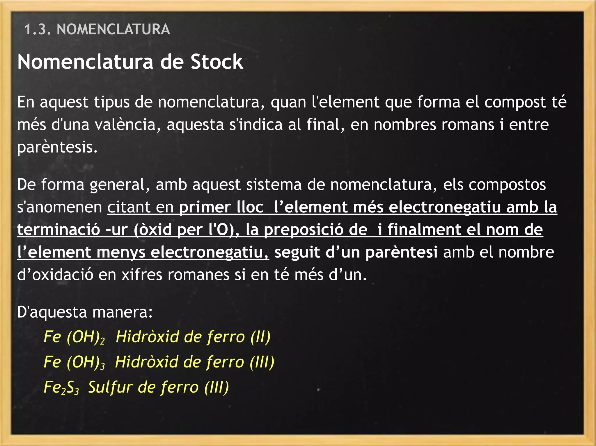Nomenclatura de Stock
En aquest tipus de nomenclatura, quan l'element que forma el compost té
més d'una valència, aquesta s'indica al final, en nombres romans i entre
parèntesis.
De forma general, amb aquest sistema de nomenclatura, els compostos
s'anomenen citant en primer lloc l’element més electronegatiu amb la
terminació -ur (òxid per l'O), la preposició de i finalment el nom de
l’element menys electronegatiu, seguit d’un parèntesi amb el nombre
d’oxidació en xifres romanes si en té més d’un.
D'aquesta manera:
Fe (OH)2 Hidròxid de ferro (II)
Fe (OH)3 Hidròxid de ferro (III)
Fe2S3 Sulfur de ferro (III)
1.3. NOMENCLATURA
 