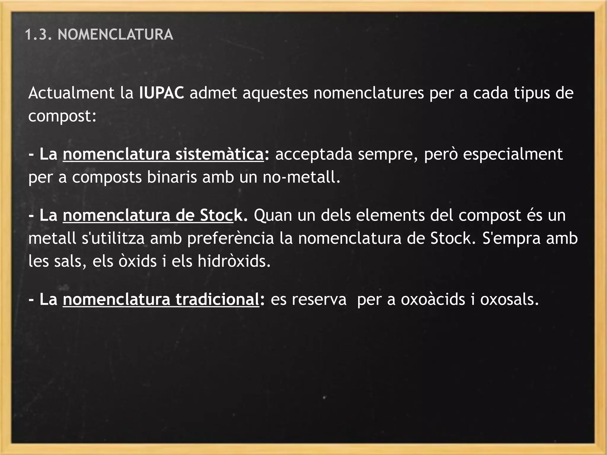 1.3. NOMENCLATURA
Actualment la IUPAC admet aquestes nomenclatures per a cada tipus de
compost:
- La nomenclatura sistemàtica: acceptada sempre, però especialment
per a composts binaris amb un no-metall.
- La nomenclatura de Stock. Quan un dels elements del compost és un
metall s'utilitza amb preferència la nomenclatura de Stock. S'empra amb
les sals, els òxids i els hidròxids.
- La nomenclatura tradicional: es reserva per a oxoàcids i oxosals.
 