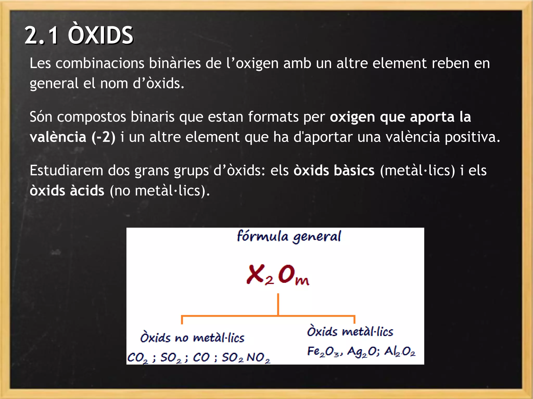 2.1 ÒXIDS2.1 ÒXIDS
Les combinacions binàries de l’oxigen amb un altre element reben en
general el nom d’òxids.
Són compostos binaris que estan formats per oxigen que aporta la
valència (-2) i un altre element que ha d'aportar una valència positiva.
Estudiarem dos grans grups d’òxids: els òxids bàsics (metàl·lics) i els
òxids àcids (no metàl·lics).
 