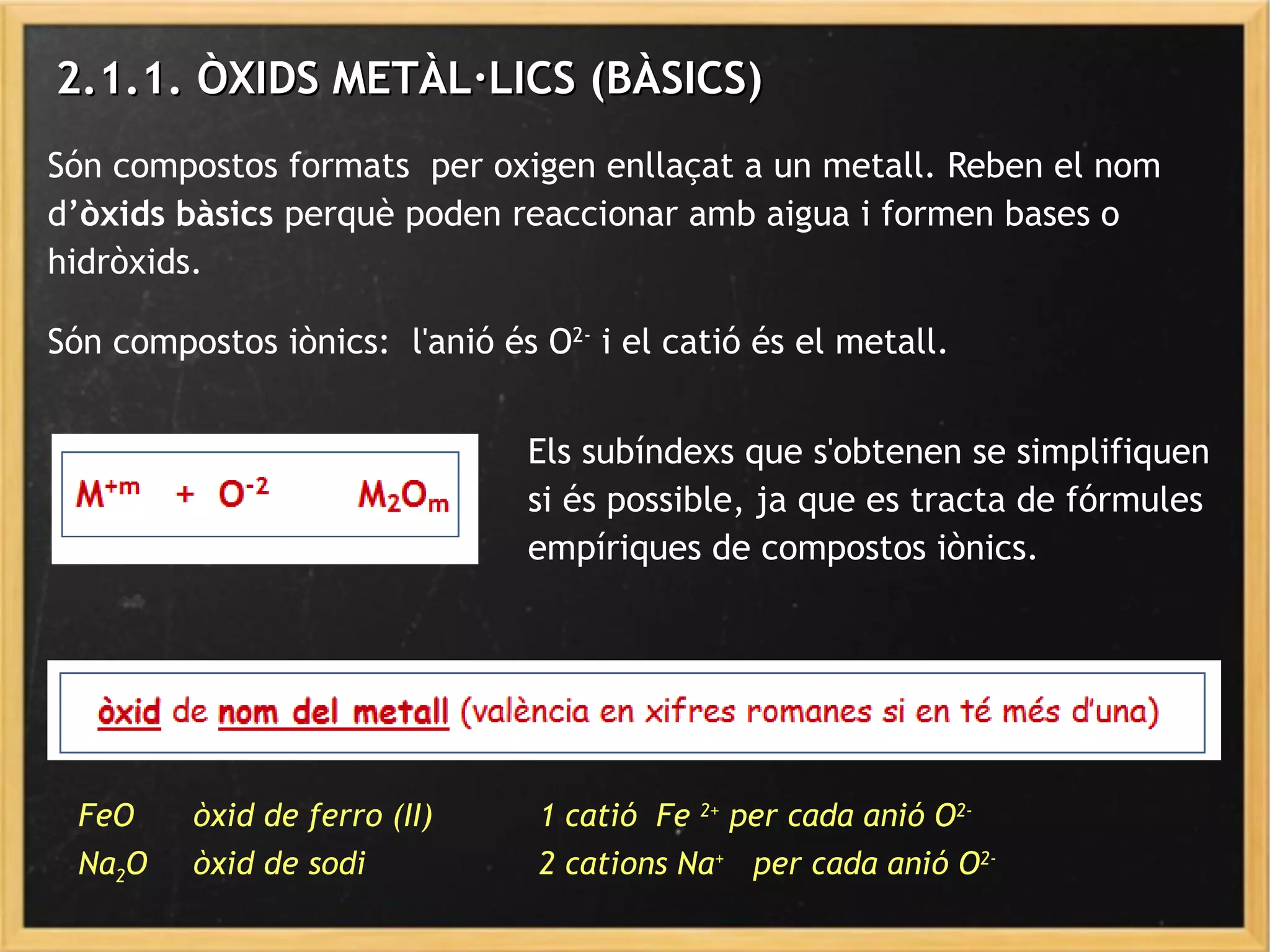 2.1.1. ÒXIDS METÀL·LICS (BÀSICS)2.1.1. ÒXIDS METÀL·LICS (BÀSICS)
Són compostos formats per oxigen enllaçat a un metall. Reben el nom
d’òxids bàsics perquè poden reaccionar amb aigua i formen bases o
hidròxids.
Són compostos iònics: l'anió és O2-
i el catió és el metall.
FeO òxid de ferro (II) 1 catió Fe 2+
per cada anió O2-
Na2O òxid de sodi 2 cations Na+
per cada anió O2-
Els subíndexs que s'obtenen se simplifiquen
si és possible, ja que es tracta de fórmules
empíriques de compostos iònics.
 