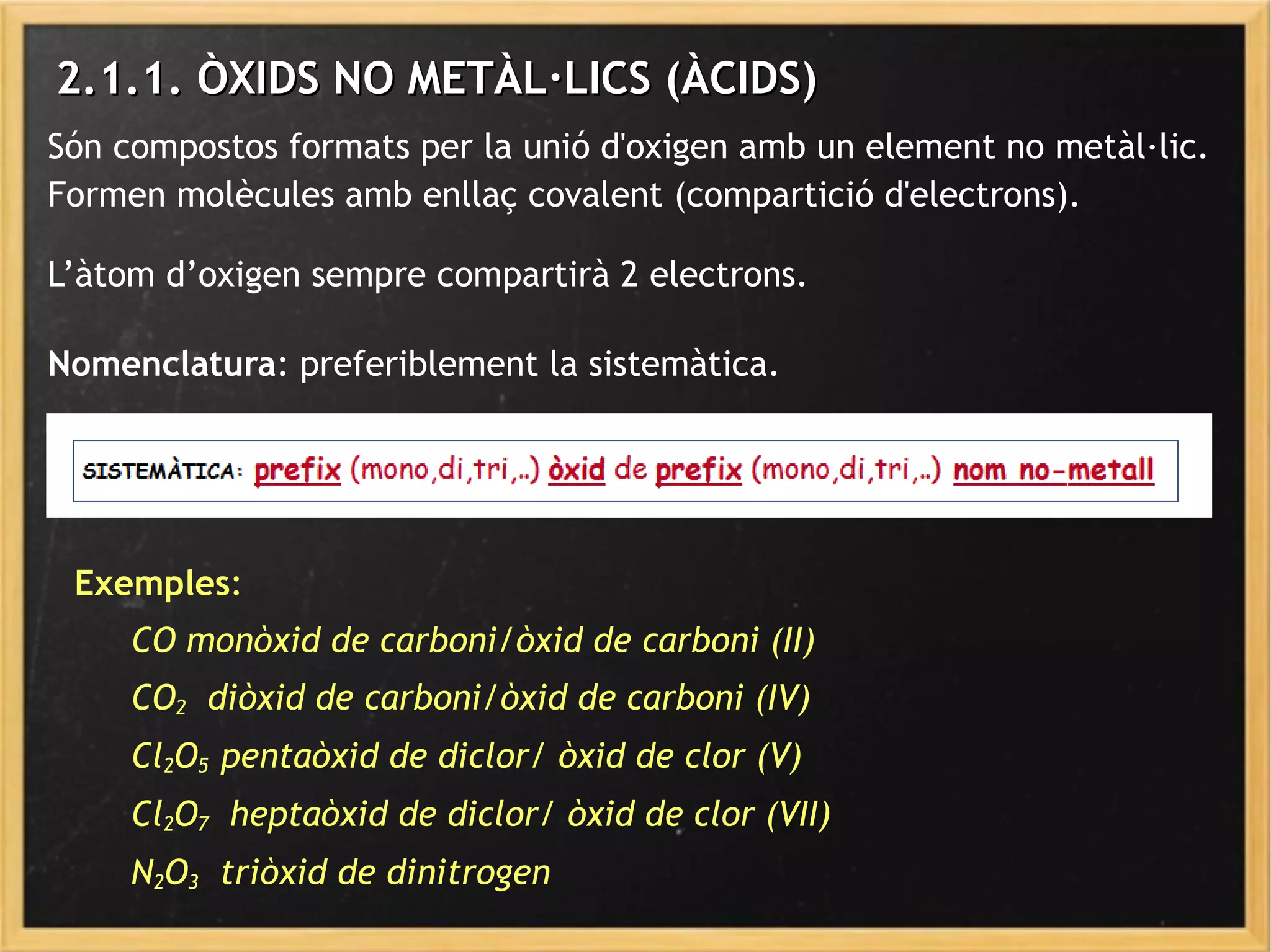 2.1.1. ÒXIDS NO METÀL·LICS (ÀCIDS)2.1.1. ÒXIDS NO METÀL·LICS (ÀCIDS)
Són compostos formats per la unió d'oxigen amb un element no metàl·lic.
Formen molècules amb enllaç covalent (compartició d'electrons).
L’àtom d’oxigen sempre compartirà 2 electrons.
Exemples:
CO monòxid de carboni/òxid de carboni (II)
CO2 diòxid de carboni/òxid de carboni (IV)
Cl2O5 pentaòxid de diclor/ òxid de clor (V)
Cl2O7 heptaòxid de diclor/ òxid de clor (VII)
N2O3 triòxid de dinitrogen
Nomenclatura: preferiblement la sistemàtica.
 