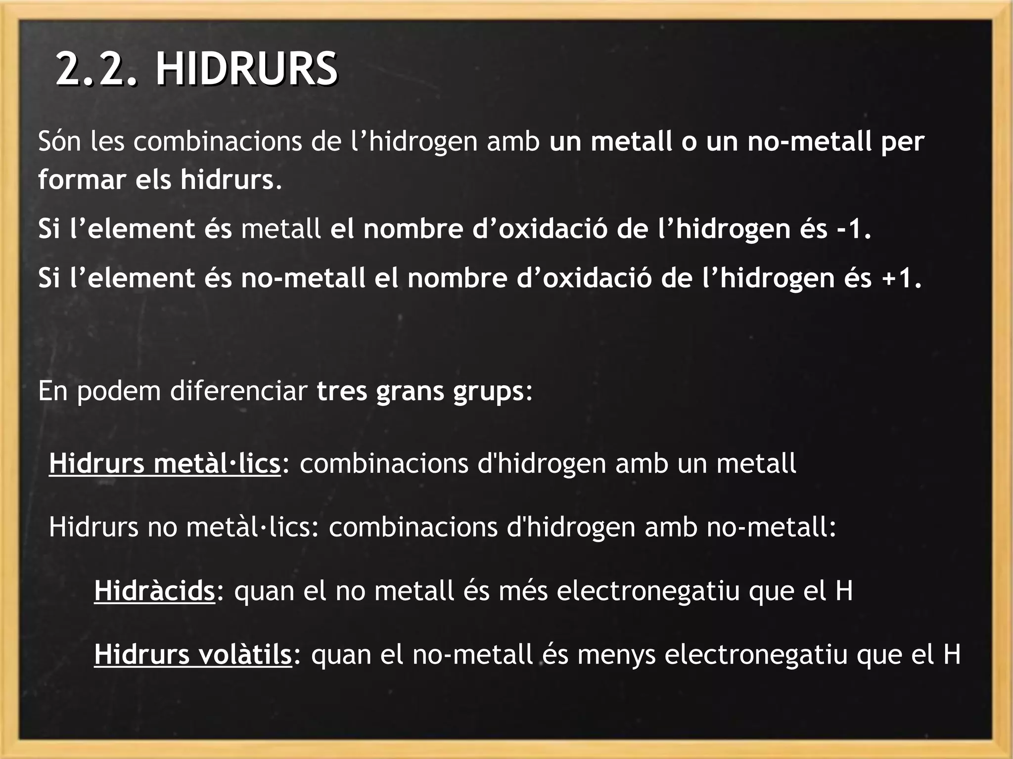 Són les combinacions de l’hidrogen amb un metall o un no-metall per
formar els hidrurs.
Si l’element és metall el nombre d’oxidació de l’hidrogen és -1.
Si l’element és no-metall el nombre d’oxidació de l’hidrogen és +1.
En podem diferenciar tres grans grups:
2.2. HIDRURS2.2. HIDRURS
Hidrurs metàl·lics: combinacions d'hidrogen amb un metall
Hidrurs no metàl·lics: combinacions d'hidrogen amb no-metall:
Hidràcids: quan el no metall és més electronegatiu que el H
Hidrurs volàtils: quan el no-metall és menys electronegatiu que el H
 