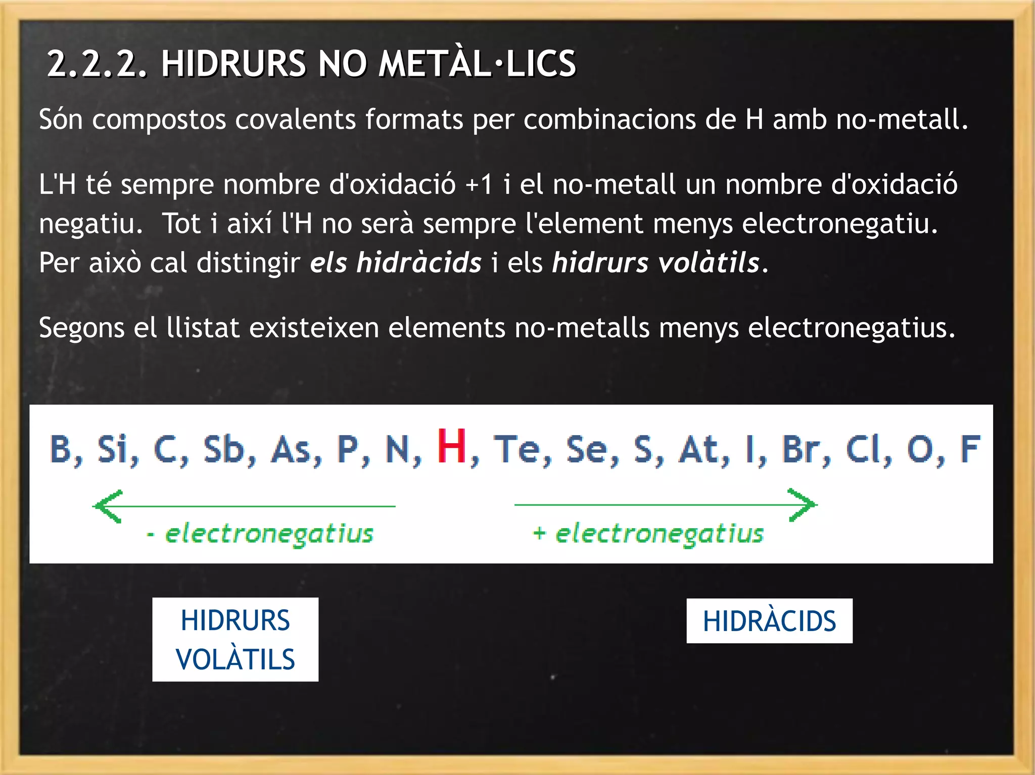 2.2.2. HIDRURS NO METÀL·LICS2.2.2. HIDRURS NO METÀL·LICS
Són compostos covalents formats per combinacions de H amb no-metall.
L'H té sempre nombre d'oxidació +1 i el no-metall un nombre d'oxidació
negatiu. Tot i així l'H no serà sempre l'element menys electronegatiu.
Per això cal distingir els hidràcids i els hidrurs volàtils.
Segons el llistat existeixen elements no-metalls menys electronegatius.
HIDRÀCIDSHIDRURS
VOLÀTILS
 