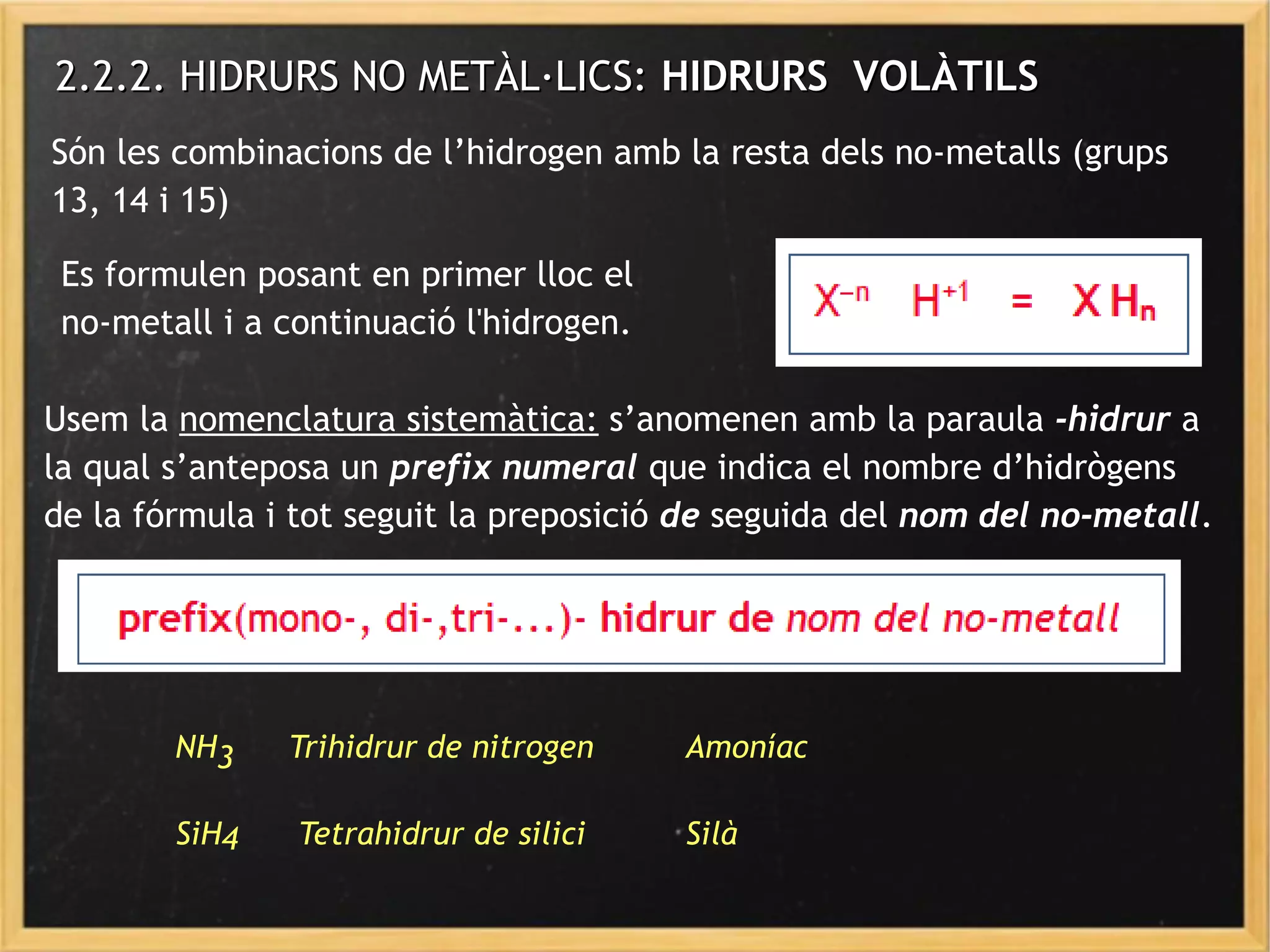 2.2.2. HIDRURS NO METÀL·LICS:2.2.2. HIDRURS NO METÀL·LICS: HIDRURS VOLÀTILSHIDRURS VOLÀTILS
Són les combinacions de l’hidrogen amb la resta dels no-metalls (grups
13, 14 i 15)
Es formulen posant en primer lloc el
no-metall i a continuació l'hidrogen.
Usem la nomenclatura sistemàtica: s’anomenen amb la paraula -hidrur a
la qual s’anteposa un prefix numeral que indica el nombre d’hidrògens
de la fórmula i tot seguit la preposició de seguida del nom del no-metall.
NH3 Trihidrur de nitrogen Amoníac
SiH4 Tetrahidrur de silici Silà
 