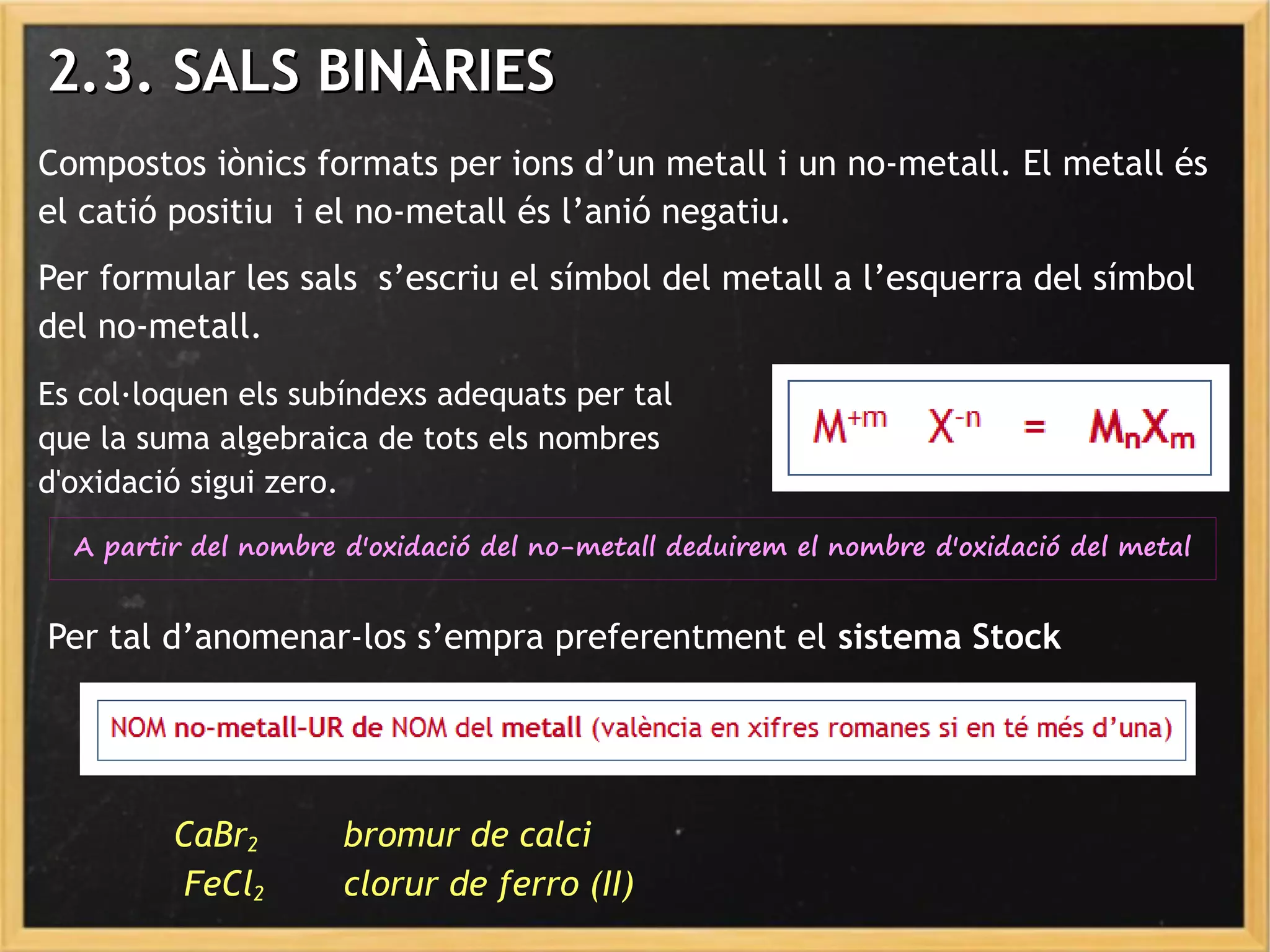 Compostos iònics formats per ions d’un metall i un no-metall. El metall és
el catió positiu i el no-metall és l’anió negatiu.
Per formular les sals s’escriu el símbol del metall a l’esquerra del símbol
del no-metall.
Es col·loquen els subíndexs adequats per tal
que la suma algebraica de tots els nombres
d'oxidació sigui zero.
A partir del nombre d'oxidació del no-metall deduirem el nombre d'oxidació del metal
2.3. SALS BINÀRIES2.3. SALS BINÀRIES
Per tal d’anomenar-los s’empra preferentment el sistema Stock
CaBr2 bromur de calci
FeCl2 clorur de ferro (II)
 
